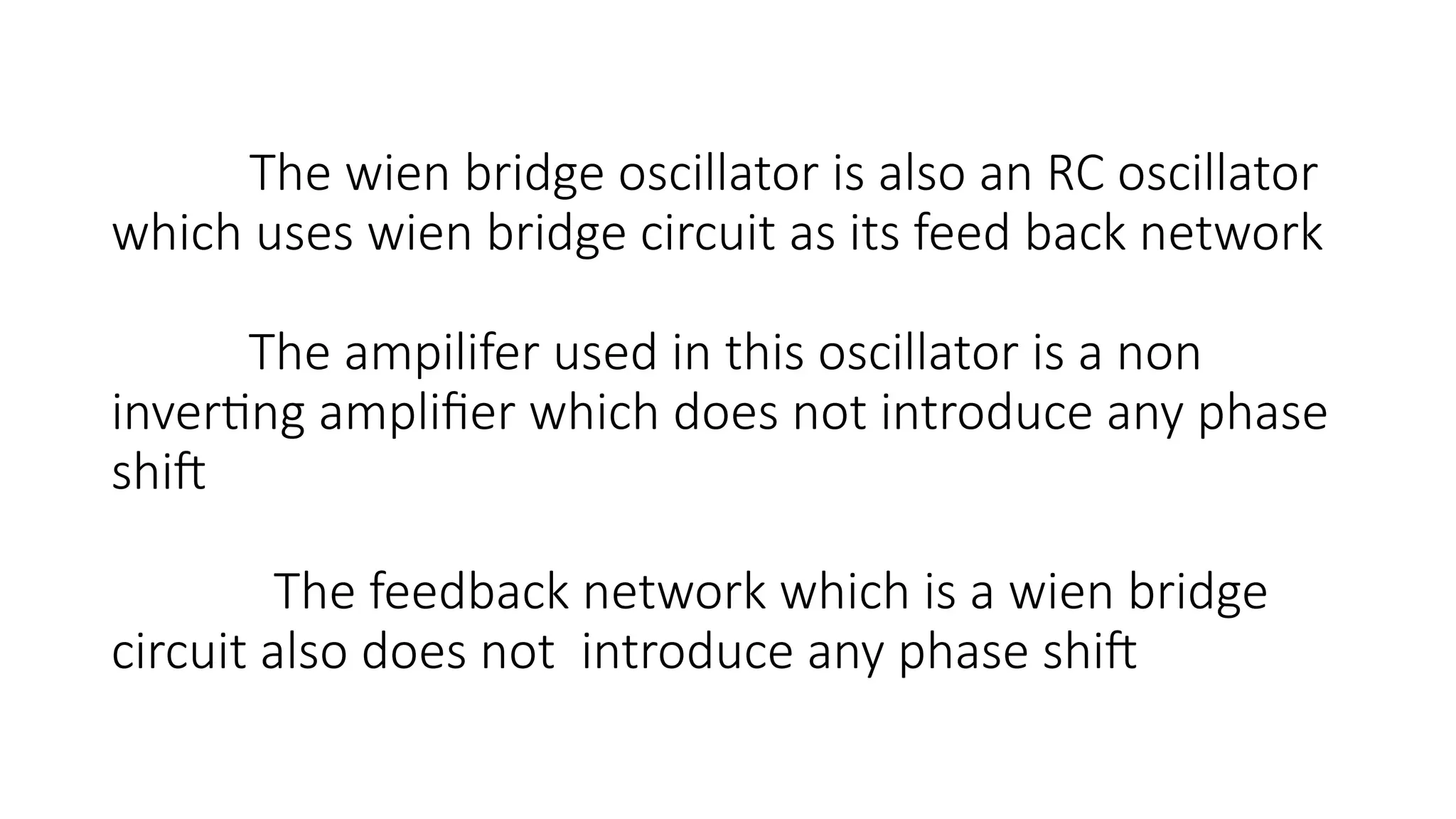 The wien bridge oscillator is also an RC oscillator
which uses wien bridge circuit as its feed back network
The ampilifer used in this oscillator is a non
inverting amplifier which does not introduce any phase
shift
The feedback network which is a wien bridge
circuit also does not introduce any phase shift
 