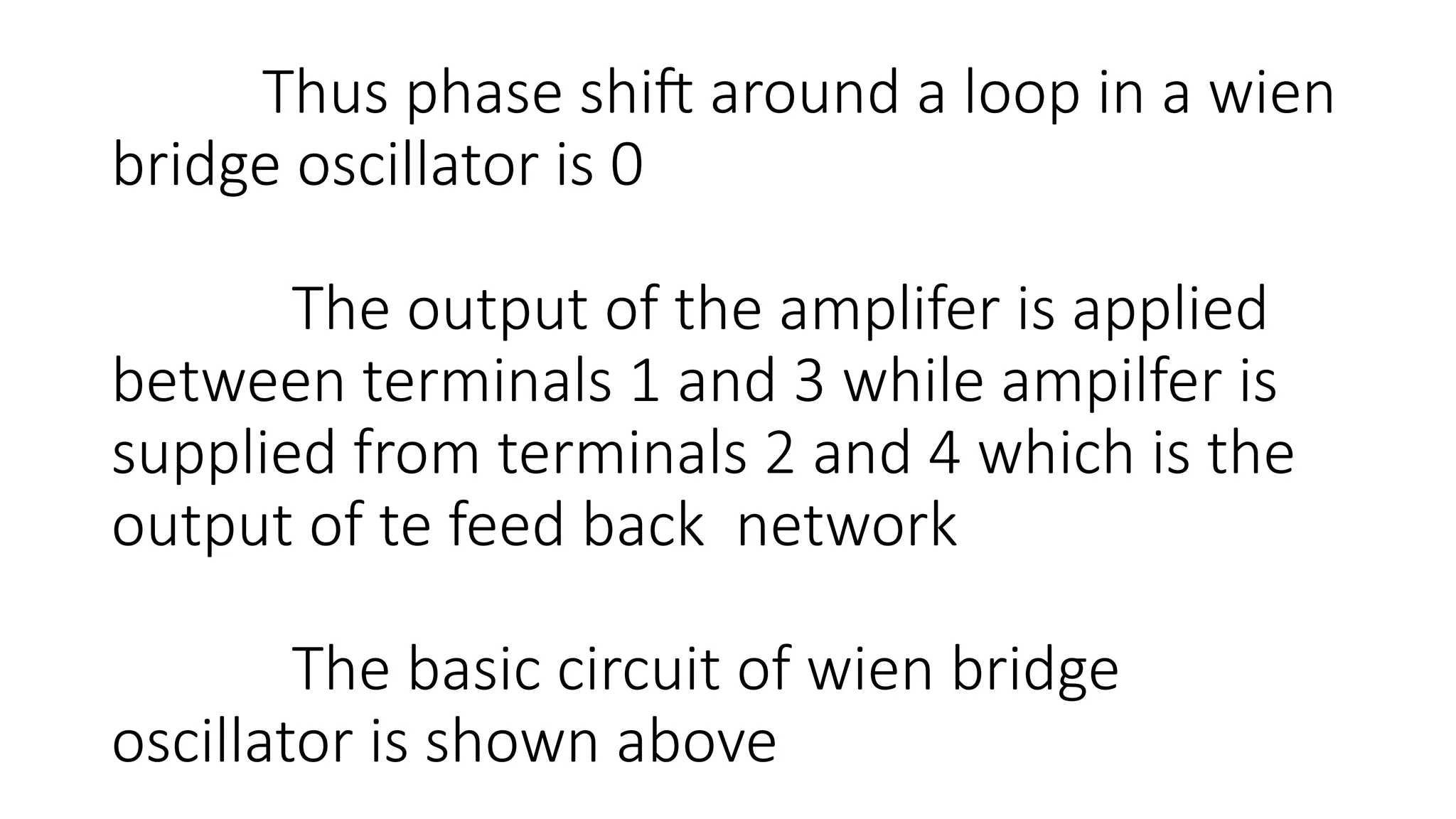Thus phase shift around a loop in a wien
bridge oscillator is 0
The output of the amplifer is applied
between terminals 1 and 3 while ampilfer is
supplied from terminals 2 and 4 which is the
output of te feed back network
The basic circuit of wien bridge
oscillator is shown above
 