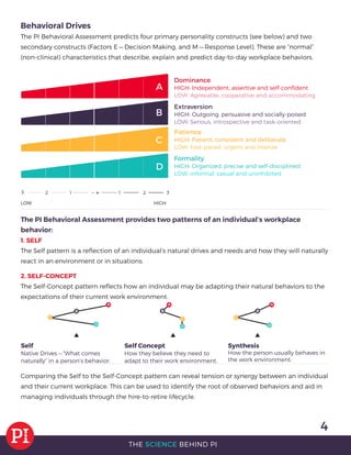 4
THE SCIENCE BEHIND PI
Self Concept
How they believe they need to
adapt to their work environment.
Self
Native Drives — “What comes
naturally” in a person’s behavior.
Synthesis
How the person usually behaves in
the work environment.
Behavioral Drives
The PI Behavioral Assessment predicts four primary personality constructs (see below) and two
secondary constructs (Factors E — Decision Making, and M — Response Level). These are “normal”
(non-clinical) characteristics that describe, explain and predict day-to-day workplace behaviors.
Dominance
HIGH: Independent, assertive and self-conﬁdent
LOW: Agreeable, cooperative and accommodating
Extraversion
HIGH: Outgoing, persuasive and socially-poised
LOW: Serious, introspective and task-oriented
Patience
HIGH: Patient, consistent and deliberate
LOW: Fast-paced, urgent and intense
Formality
HIGH: Organized, precise and self-disciplined
LOW: informal, casual and uninhibited
The PI Behavioral Assessment provides two patterns of an individual’s workplace
behavior:
1. SELF
The Self pattern is a reﬂection of an individual’s natural drives and needs and how they will naturally
react in an environment or in situations.
2. SELF-CONCEPT
The Self-Concept pattern reﬂects how an individual may be adapting their natural behaviors to the
expectations of their current work environment.
Comparing the Self to the Self-Concept pattern can reveal tension or synergy between an individual
and their current workplace. This can be used to identify the root of observed behaviors and aid in
managing individuals through the hire-to-retire lifecycle.
 