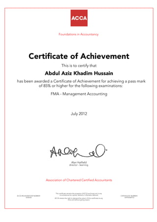 Foundations in Accountancy
Certificate of Achievement
This is to certify that
Abdul Aziz Khadim Hussain
has been awarded a Certificate of Achievement for achieving a pass mark
of 85% or higher for the following examinations:
FMA - Management Accounting
July 2012
Alan Hatfield
director - learning
Association of Chartered Certified Accountants
ACCA REGISTRATION NUMBER:
2534332
This certificate remains the property of ACCA and must not in any
circumstances be copied, altered or otherwise defaced.
ACCA retains the right to demand the return of this certificate at any
time and without giving reason.
CERTIFICATE NUMBER:
729765560153
 