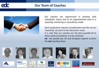 edc
  ™
      Our Team of Coaches


            Our coaches are experienced in working with
            individuals, teams and at an organisational level in a
            coaching, mentoring or consultancy mode.

            Each assignment requires consideration and the correct
            ‘matching’ of coach to the Executive's need.
            It is vital that our coaches are the best possible fit to
            these needs if excellence is to be achieved.
            edc has pooled top UK and European experts to form
            the edc Coaching Team.
 