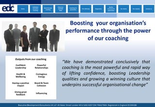edc
  ™
            Home
                       Individual
                       executive
                        coaching
                                     Board & team
                                       coaching
                                                    Chairman
                                                    CEO/MD
                                                      Neds
                                                                Coaching for
                                                                 promotion
                                                                               First 100 days   Diagnostics
                                                                                                                Quality
                                                                                                              assurance &
                                                                                                              supervision
                                                                                                                            Our clients   Our coaches   Contact us




                                                                Boosting your organisation’s
                                                               performance through the power
                                                                      of our coaching


      Outputs from our coaching
                                                          “We have demonstrated conclusively that
       Confident            Powerful
      Leadership          Relationships                   coaching is the most powerful and rapid way
      Health &               Contagious                   of lifting confidence, boosting Leadership
      Wellbeing                Energy
                                                          qualities and growing a winning culture that
  Having a positive       Board & Team
       impact               Cohesion                      underpins successful organisational change”
      Giving great
                             Influencing
       feedback



         Executive Development Consultants UK LLP. 83 Baker Street London W1U 6AG 0207 034 7064/7664. Registered in England OC344186
 