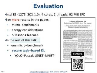valerio.schiavoni@unine.ch - SGX-OmpSs - EDCC’24
/11
●Intel E3-1275 (SGX 1.0), 4 cores, 2 threads, 92 MiB EPC
●See more results in the paper:
● micro-benchmarks
● energy considerations
● 5 lessons learned
●In the rest of this talk:
● one micro-benchmark
● secure task-based DL
● YOLO-Pascal, LENET-MNIST
9
Evaluation
 