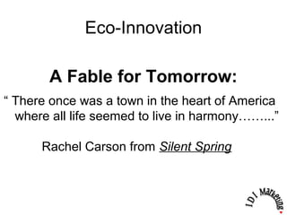 Eco-Innovation
“ There once was a town in the heart of America
where all life seemed to live in harmony……...”
Rachel Carson from Silent Spring
A Fable for Tomorrow:
 