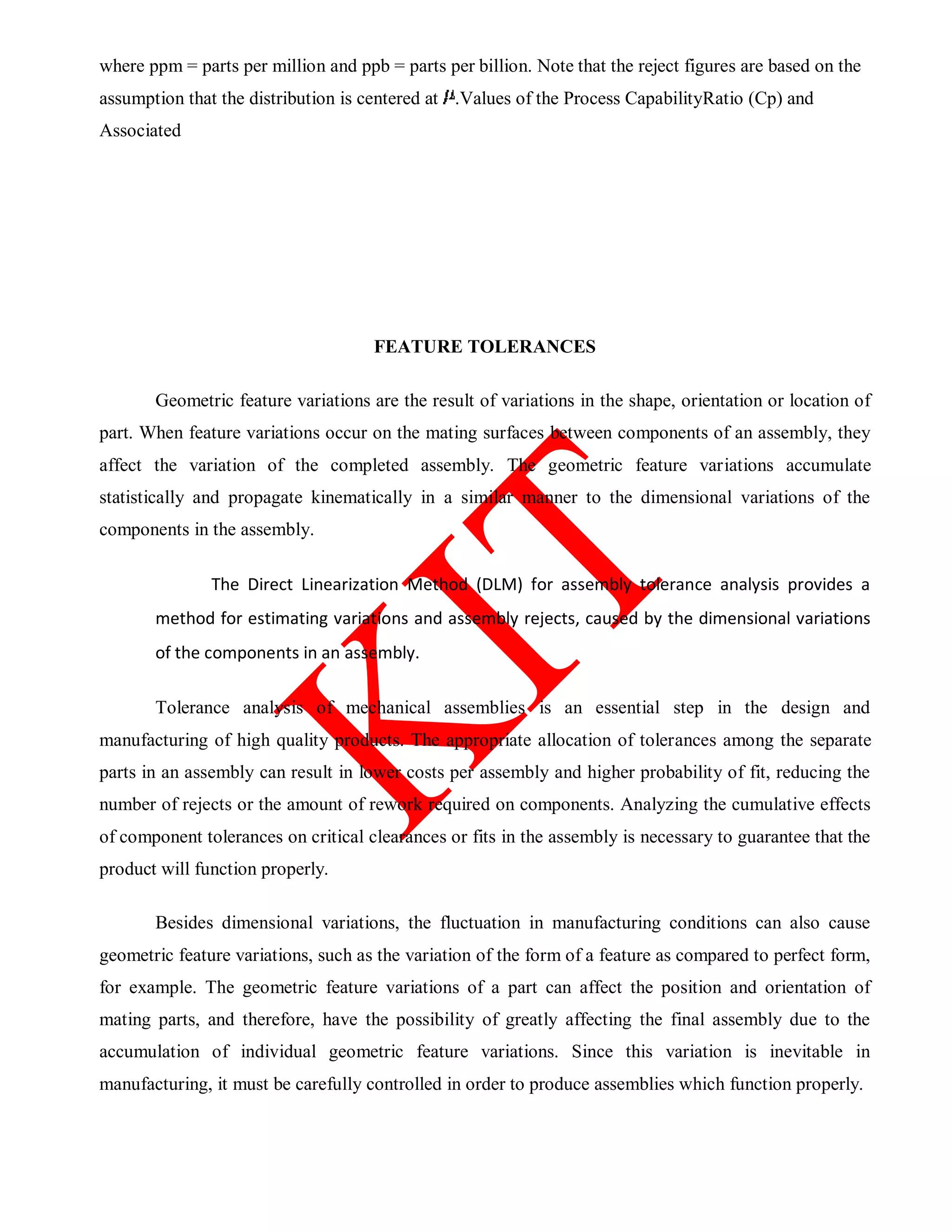 where ppm = parts per million and ppb = parts per billion. Note that the reject figures are based on the
assumption that the distribution is centered at .Values of the Process CapabilityRatio (Cp) and
Associated
FEATURE TOLERANCES
Geometric feature variations are the result of variations in the shape, orientation or location of
part. When feature variations occur on the mating surfaces between components of an assembly, they
affect the variation of the completed assembly. The geometric feature variations accumulate
statistically and propagate kinematically in a similar manner to the dimensional variations of the
components in the assembly.
The Direct Linearization Method (DLM) for assembly tolerance analysis provides a
method for estimating variations and assembly rejects, caused by the dimensional variations
of the components in an assembly.
Tolerance analysis of mechanical assemblies is an essential step in the design and
manufacturing of high quality products. The appropriate allocation of tolerances among the separate
parts in an assembly can result in lower costs per assembly and higher probability of fit, reducing the
number of rejects or the amount of rework required on components. Analyzing the cumulative effects
of component tolerances on critical clearances or fits in the assembly is necessary to guarantee that the
product will function properly.
Besides dimensional variations, the fluctuation in manufacturing conditions can also cause
geometric feature variations, such as the variation of the form of a feature as compared to perfect form,
for example. The geometric feature variations of a part can affect the position and orientation of
mating parts, and therefore, have the possibility of greatly affecting the final assembly due to the
accumulation of individual geometric feature variations. Since this variation is inevitable in
manufacturing, it must be carefully controlled in order to produce assemblies which function properly.
 