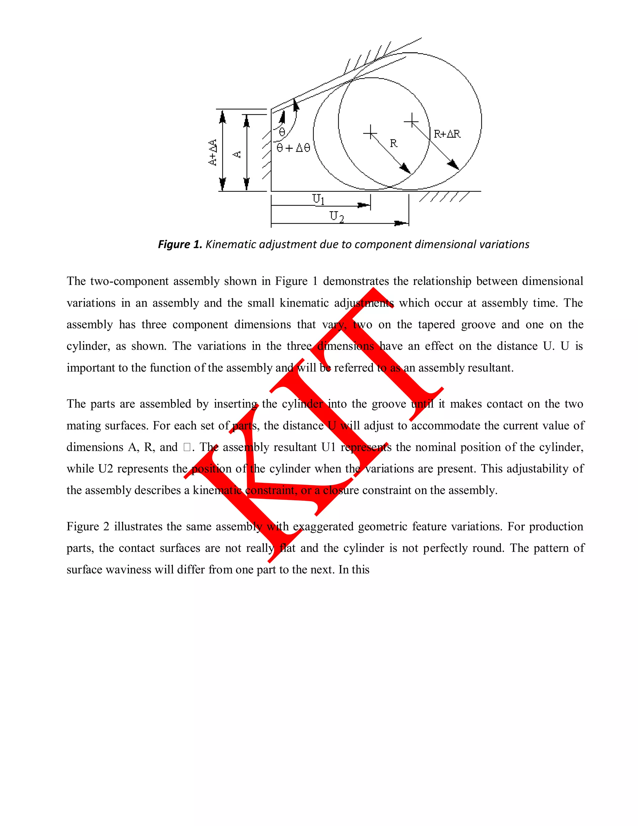 Figure 1. Kinematic adjustment due to component dimensional variations
The two-component assembly shown in Figure 1 demonstrates the relationship between dimensional
variations in an assembly and the small kinematic adjustments which occur at assembly time. The
assembly has three component dimensions that vary, two on the tapered groove and one on the
cylinder, as shown. The variations in the three dimensions have an effect on the distance U. U is
important to the function of the assembly and will be referred to as an assembly resultant.
The parts are assembled by inserting the cylinder into the groove until it makes contact on the two
mating surfaces. For each set of parts, the distance U will adjust to accommodate the current value of
while U2 represents the position of the cylinder when the variations are present. This adjustability of
the assembly describes a kinematic constraint, or a closure constraint on the assembly.
Figure 2 illustrates the same assembly with exaggerated geometric feature variations. For production
parts, the contact surfaces are not really flat and the cylinder is not perfectly round. The pattern of
surface waviness will differ from one part to the next. In this
 