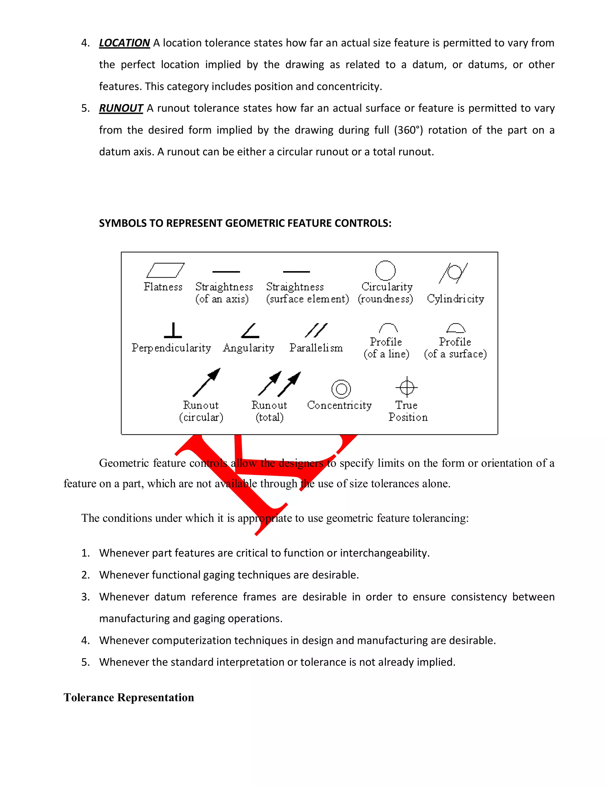 4. LOCATION A location tolerance states how far an actual size feature is permitted to vary from
the perfect location implied by the drawing as related to a datum, or datums, or other
features. This category includes position and concentricity.
5. RUNOUT A runout tolerance states how far an actual surface or feature is permitted to vary
from the desired form implied by the drawing during full (360°) rotation of the part on a
datum axis. A runout can be either a circular runout or a total runout.
SYMBOLS TO REPRESENT GEOMETRIC FEATURE CONTROLS:
Geometric feature controls allow the designers to specify limits on the form or orientation of a
feature on a part, which are not available through the use of size tolerances alone.
The conditions under which it is appropriate to use geometric feature tolerancing:
1. Whenever part features are critical to function or interchangeability.
2. Whenever functional gaging techniques are desirable.
3. Whenever datum reference frames are desirable in order to ensure consistency between
manufacturing and gaging operations.
4. Whenever computerization techniques in design and manufacturing are desirable.
5. Whenever the standard interpretation or tolerance is not already implied.
Tolerance Representation
 