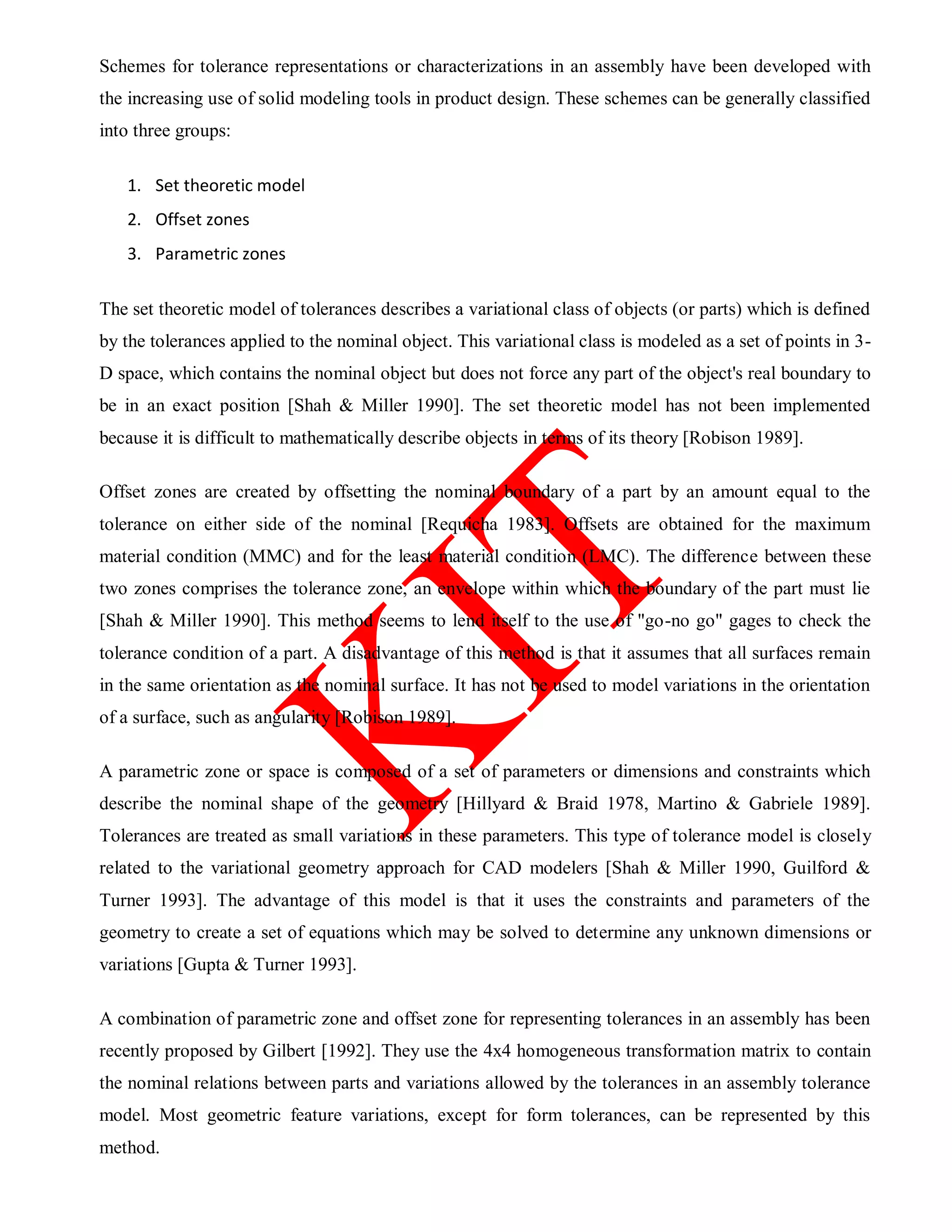 Schemes for tolerance representations or characterizations in an assembly have been developed with
the increasing use of solid modeling tools in product design. These schemes can be generally classified
into three groups:
1. Set theoretic model
2. Offset zones
3. Parametric zones
The set theoretic model of tolerances describes a variational class of objects (or parts) which is defined
by the tolerances applied to the nominal object. This variational class is modeled as a set of points in 3-
D space, which contains the nominal object but does not force any part of the object's real boundary to
be in an exact position [Shah & Miller 1990]. The set theoretic model has not been implemented
because it is difficult to mathematically describe objects in terms of its theory [Robison 1989].
Offset zones are created by offsetting the nominal boundary of a part by an amount equal to the
tolerance on either side of the nominal [Requicha 1983]. Offsets are obtained for the maximum
material condition (MMC) and for the least material condition (LMC). The difference between these
two zones comprises the tolerance zone, an envelope within which the boundary of the part must lie
[Shah & Miller 1990]. This method seems to lend itself to the use of "go-no go" gages to check the
tolerance condition of a part. A disadvantage of this method is that it assumes that all surfaces remain
in the same orientation as the nominal surface. It has not be used to model variations in the orientation
of a surface, such as angularity [Robison 1989].
A parametric zone or space is composed of a set of parameters or dimensions and constraints which
describe the nominal shape of the geometry [Hillyard & Braid 1978, Martino & Gabriele 1989].
Tolerances are treated as small variations in these parameters. This type of tolerance model is closely
related to the variational geometry approach for CAD modelers [Shah & Miller 1990, Guilford &
Turner 1993]. The advantage of this model is that it uses the constraints and parameters of the
geometry to create a set of equations which may be solved to determine any unknown dimensions or
variations [Gupta & Turner 1993].
A combination of parametric zone and offset zone for representing tolerances in an assembly has been
recently proposed by Gilbert [1992]. They use the 4x4 homogeneous transformation matrix to contain
the nominal relations between parts and variations allowed by the tolerances in an assembly tolerance
model. Most geometric feature variations, except for form tolerances, can be represented by this
method.
 