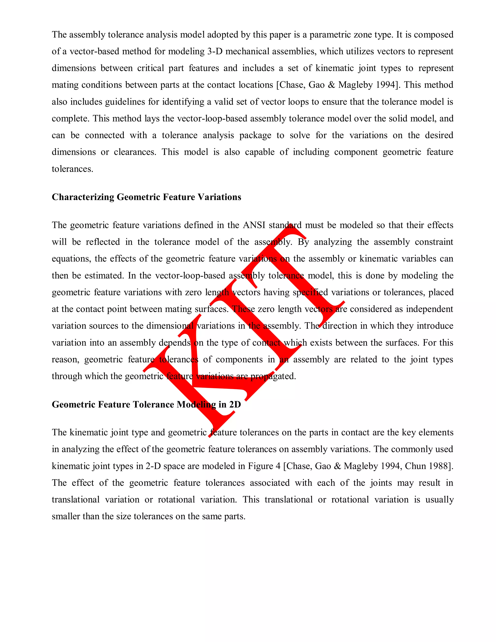 The assembly tolerance analysis model adopted by this paper is a parametric zone type. It is composed
of a vector-based method for modeling 3-D mechanical assemblies, which utilizes vectors to represent
dimensions between critical part features and includes a set of kinematic joint types to represent
mating conditions between parts at the contact locations [Chase, Gao & Magleby 1994]. This method
also includes guidelines for identifying a valid set of vector loops to ensure that the tolerance model is
complete. This method lays the vector-loop-based assembly tolerance model over the solid model, and
can be connected with a tolerance analysis package to solve for the variations on the desired
dimensions or clearances. This model is also capable of including component geometric feature
tolerances.
Characterizing Geometric Feature Variations
The geometric feature variations defined in the ANSI standard must be modeled so that their effects
will be reflected in the tolerance model of the assembly. By analyzing the assembly constraint
equations, the effects of the geometric feature variations on the assembly or kinematic variables can
then be estimated. In the vector-loop-based assembly tolerance model, this is done by modeling the
geometric feature variations with zero length vectors having specified variations or tolerances, placed
at the contact point between mating surfaces. These zero length vectors are considered as independent
variation sources to the dimensional variations in the assembly. The direction in which they introduce
variation into an assembly depends on the type of contact which exists between the surfaces. For this
reason, geometric feature tolerances of components in an assembly are related to the joint types
through which the geometric feature variations are propagated.
Geometric Feature Tolerance Modeling in 2D
The kinematic joint type and geometric feature tolerances on the parts in contact are the key elements
in analyzing the effect of the geometric feature tolerances on assembly variations. The commonly used
kinematic joint types in 2-D space are modeled in Figure 4 [Chase, Gao & Magleby 1994, Chun 1988].
The effect of the geometric feature tolerances associated with each of the joints may result in
translational variation or rotational variation. This translational or rotational variation is usually
smaller than the size tolerances on the same parts.
 