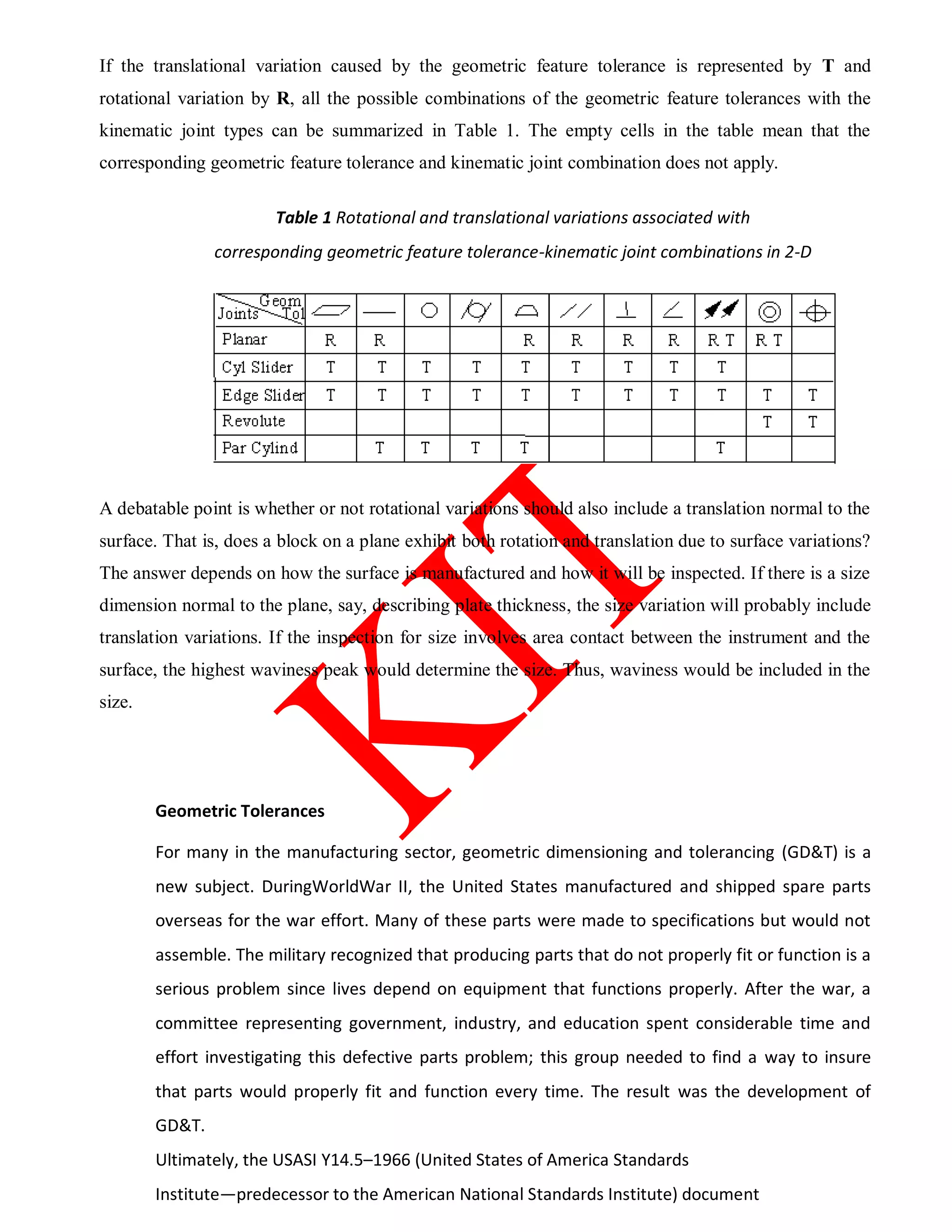 If the translational variation caused by the geometric feature tolerance is represented by T and
rotational variation by R, all the possible combinations of the geometric feature tolerances with the
kinematic joint types can be summarized in Table 1. The empty cells in the table mean that the
corresponding geometric feature tolerance and kinematic joint combination does not apply.
Table 1 Rotational and translational variations associated with
corresponding geometric feature tolerance-kinematic joint combinations in 2-D
A debatable point is whether or not rotational variations should also include a translation normal to the
surface. That is, does a block on a plane exhibit both rotation and translation due to surface variations?
The answer depends on how the surface is manufactured and how it will be inspected. If there is a size
dimension normal to the plane, say, describing plate thickness, the size variation will probably include
translation variations. If the inspection for size involves area contact between the instrument and the
surface, the highest waviness peak would determine the size. Thus, waviness would be included in the
size.
Geometric Tolerances
For many in the manufacturing sector, geometric dimensioning and tolerancing (GD&T) is a
new subject. DuringWorldWar II, the United States manufactured and shipped spare parts
overseas for the war effort. Many of these parts were made to specifications but would not
assemble. The military recognized that producing parts that do not properly fit or function is a
serious problem since lives depend on equipment that functions properly. After the war, a
committee representing government, industry, and education spent considerable time and
effort investigating this defective parts problem; this group needed to find a way to insure
that parts would properly fit and function every time. The result was the development of
GD&T.
Ultimately, the USASI Y14.5–1966 (United States of America Standards
Institute—predecessor to the American National Standards Institute) document
 