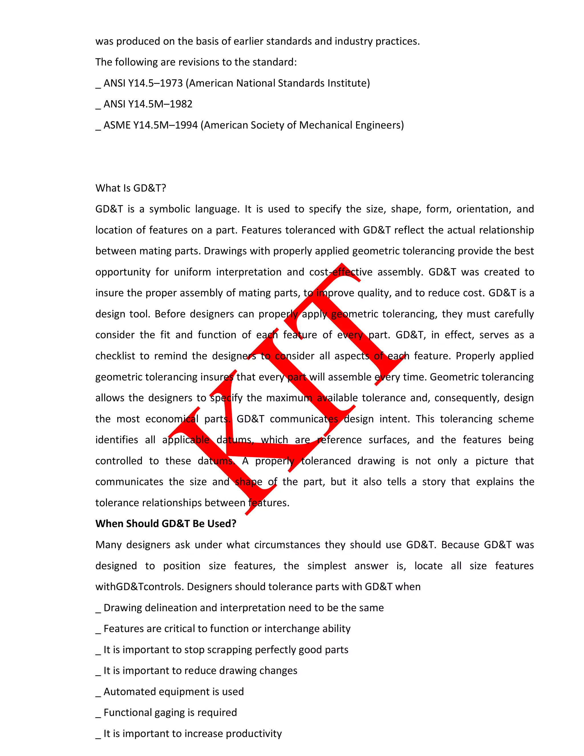 was produced on the basis of earlier standards and industry practices.
The following are revisions to the standard:
_ ANSI Y14.5–1973 (American National Standards Institute)
_ ANSI Y14.5M–1982
_ ASME Y14.5M–1994 (American Society of Mechanical Engineers)
What Is GD&T?
GD&T is a symbolic language. It is used to specify the size, shape, form, orientation, and
location of features on a part. Features toleranced with GD&T reflect the actual relationship
between mating parts. Drawings with properly applied geometric tolerancing provide the best
opportunity for uniform interpretation and cost-effective assembly. GD&T was created to
insure the proper assembly of mating parts, to improve quality, and to reduce cost. GD&T is a
design tool. Before designers can properly apply geometric tolerancing, they must carefully
consider the fit and function of each feature of every part. GD&T, in effect, serves as a
checklist to remind the designers to consider all aspects of each feature. Properly applied
geometric tolerancing insures that every part will assemble every time. Geometric tolerancing
allows the designers to specify the maximum available tolerance and, consequently, design
the most economical parts. GD&T communicates design intent. This tolerancing scheme
identifies all applicable datums, which are reference surfaces, and the features being
controlled to these datums. A properly toleranced drawing is not only a picture that
communicates the size and shape of the part, but it also tells a story that explains the
tolerance relationships between features.
When Should GD&T Be Used?
Many designers ask under what circumstances they should use GD&T. Because GD&T was
designed to position size features, the simplest answer is, locate all size features
withGD&Tcontrols. Designers should tolerance parts with GD&T when
_ Drawing delineation and interpretation need to be the same
_ Features are critical to function or interchange ability
_ It is important to stop scrapping perfectly good parts
_ It is important to reduce drawing changes
_ Automated equipment is used
_ Functional gaging is required
_ It is important to increase productivity
 