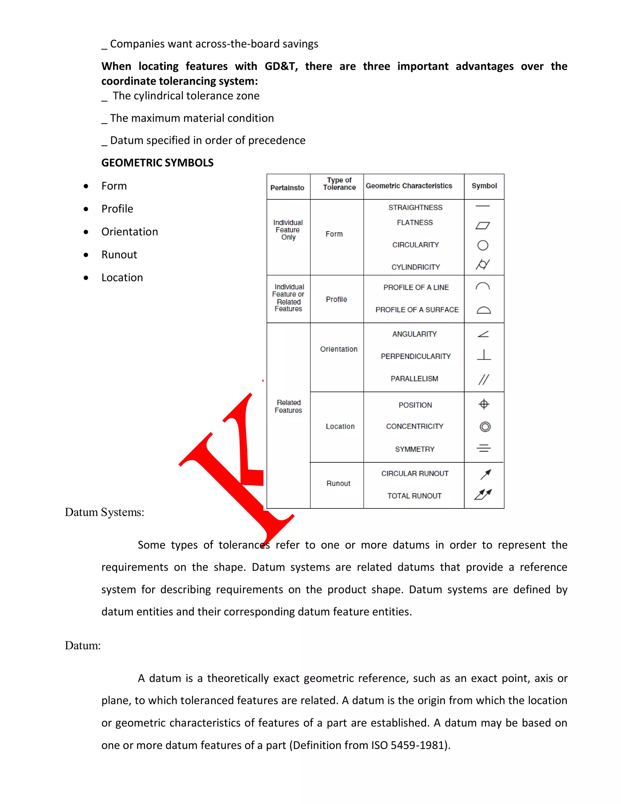 _ Companies want across-the-board savings
When locating features with GD&T, there are three important advantages over the
coordinate tolerancing system:
_ The cylindrical tolerance zone
_ The maximum material condition
_ Datum specified in order of precedence
GEOMETRIC SYMBOLS
 Form
 Profile
 Orientation
 Runout
 Location
Datum Systems:
Some types of tolerances refer to one or more datums in order to represent the
requirements on the shape. Datum systems are related datums that provide a reference
system for describing requirements on the product shape. Datum systems are defined by
datum entities and their corresponding datum feature entities.
Datum:
A datum is a theoretically exact geometric reference, such as an exact point, axis or
plane, to which toleranced features are related. A datum is the origin from which the location
or geometric characteristics of features of a part are established. A datum may be based on
one or more datum features of a part (Definition from ISO 5459-1981).
 
