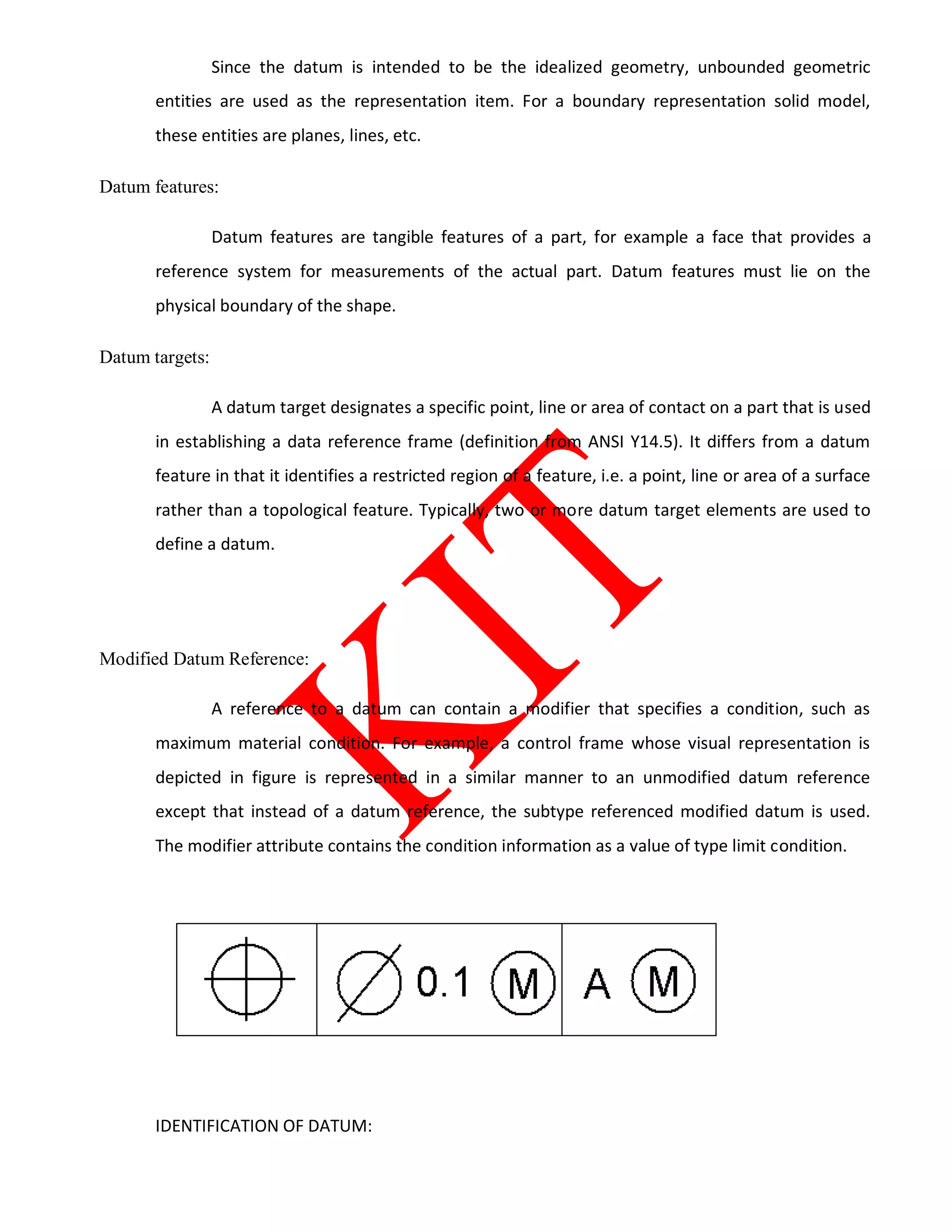 Since the datum is intended to be the idealized geometry, unbounded geometric
entities are used as the representation item. For a boundary representation solid model,
these entities are planes, lines, etc.
Datum features:
Datum features are tangible features of a part, for example a face that provides a
reference system for measurements of the actual part. Datum features must lie on the
physical boundary of the shape.
Datum targets:
A datum target designates a specific point, line or area of contact on a part that is used
in establishing a data reference frame (definition from ANSI Y14.5). It differs from a datum
feature in that it identifies a restricted region of a feature, i.e. a point, line or area of a surface
rather than a topological feature. Typically, two or more datum target elements are used to
define a datum.
Modified Datum Reference:
A reference to a datum can contain a modifier that specifies a condition, such as
maximum material condition. For example, a control frame whose visual representation is
depicted in figure is represented in a similar manner to an unmodified datum reference
except that instead of a datum reference, the subtype referenced modified datum is used.
The modifier attribute contains the condition information as a value of type limit condition.
IDENTIFICATION OF DATUM:
 