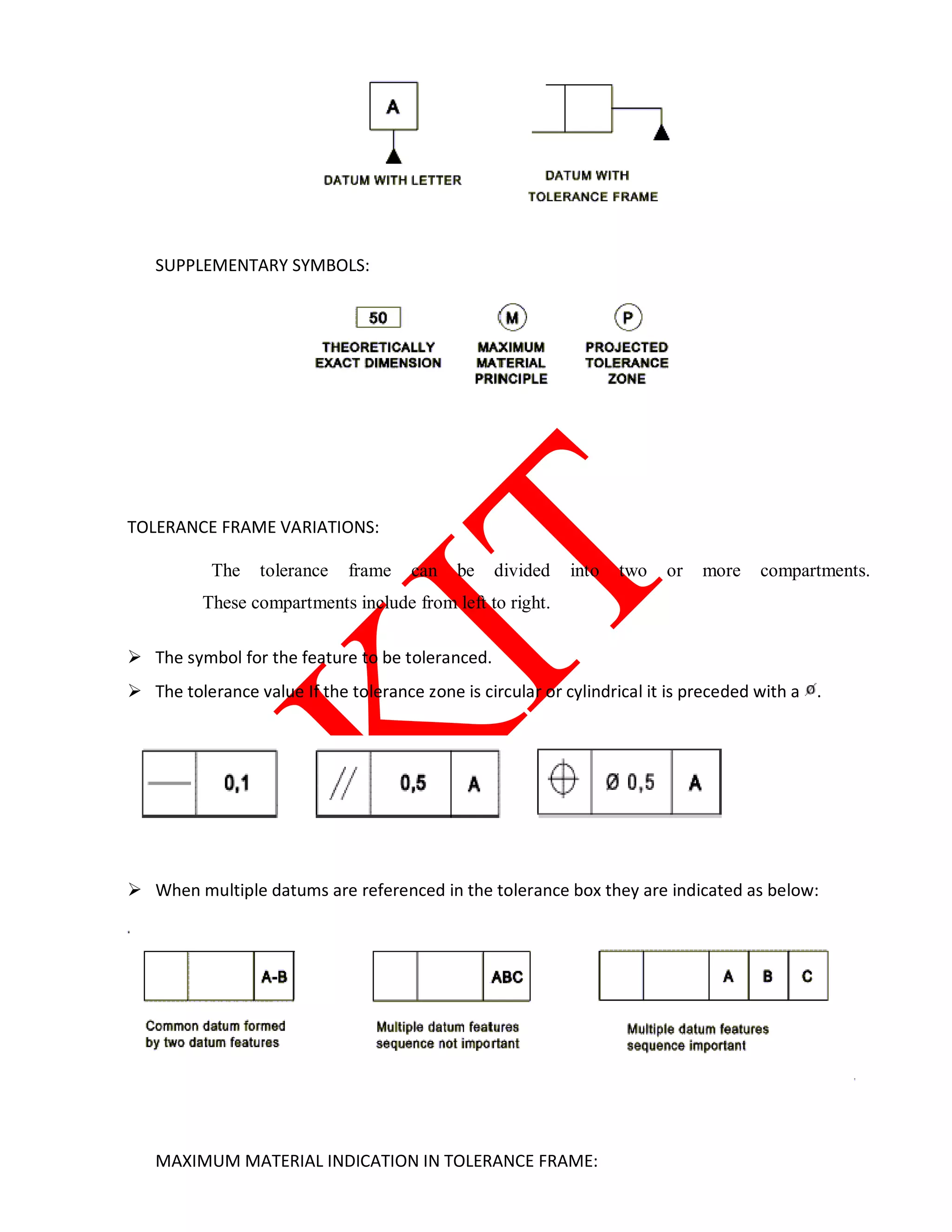 SUPPLEMENTARY SYMBOLS:
TOLERANCE FRAME VARIATIONS:
The tolerance frame can be divided into two or more compartments.
These compartments include from left to right.
 The symbol for the feature to be toleranced.
 The tolerance value If the tolerance zone is circular or cylindrical it is preceded with a .
 When multiple datums are referenced in the tolerance box they are indicated as below:
MAXIMUM MATERIAL INDICATION IN TOLERANCE FRAME:
 