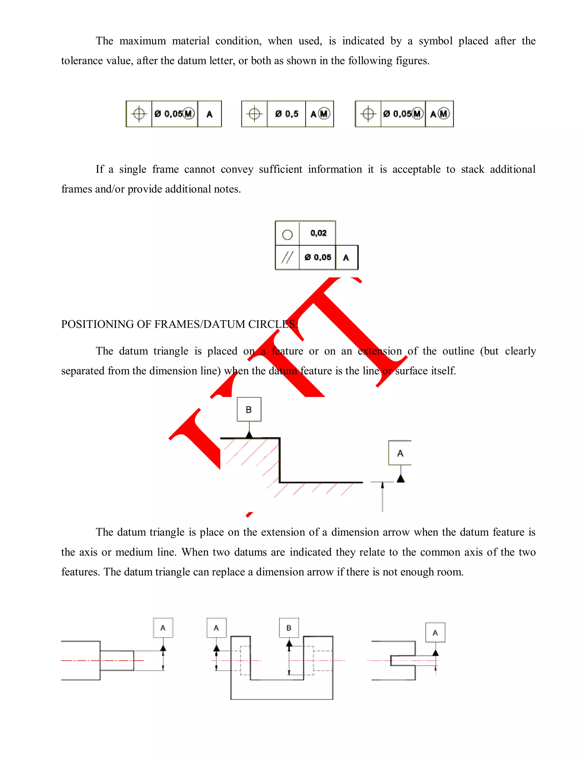 The maximum material condition, when used, is indicated by a symbol placed after the
tolerance value, after the datum letter, or both as shown in the following figures.
If a single frame cannot convey sufficient information it is acceptable to stack additional
frames and/or provide additional notes.
POSITIONING OF FRAMES/DATUM CIRCLES:
The datum triangle is placed on a feature or on an extension of the outline (but clearly
separated from the dimension line) when the datum feature is the line or surface itself.
The datum triangle is place on the extension of a dimension arrow when the datum feature is
the axis or medium line. When two datums are indicated they relate to the common axis of the two
features. The datum triangle can replace a dimension arrow if there is not enough room.
 
