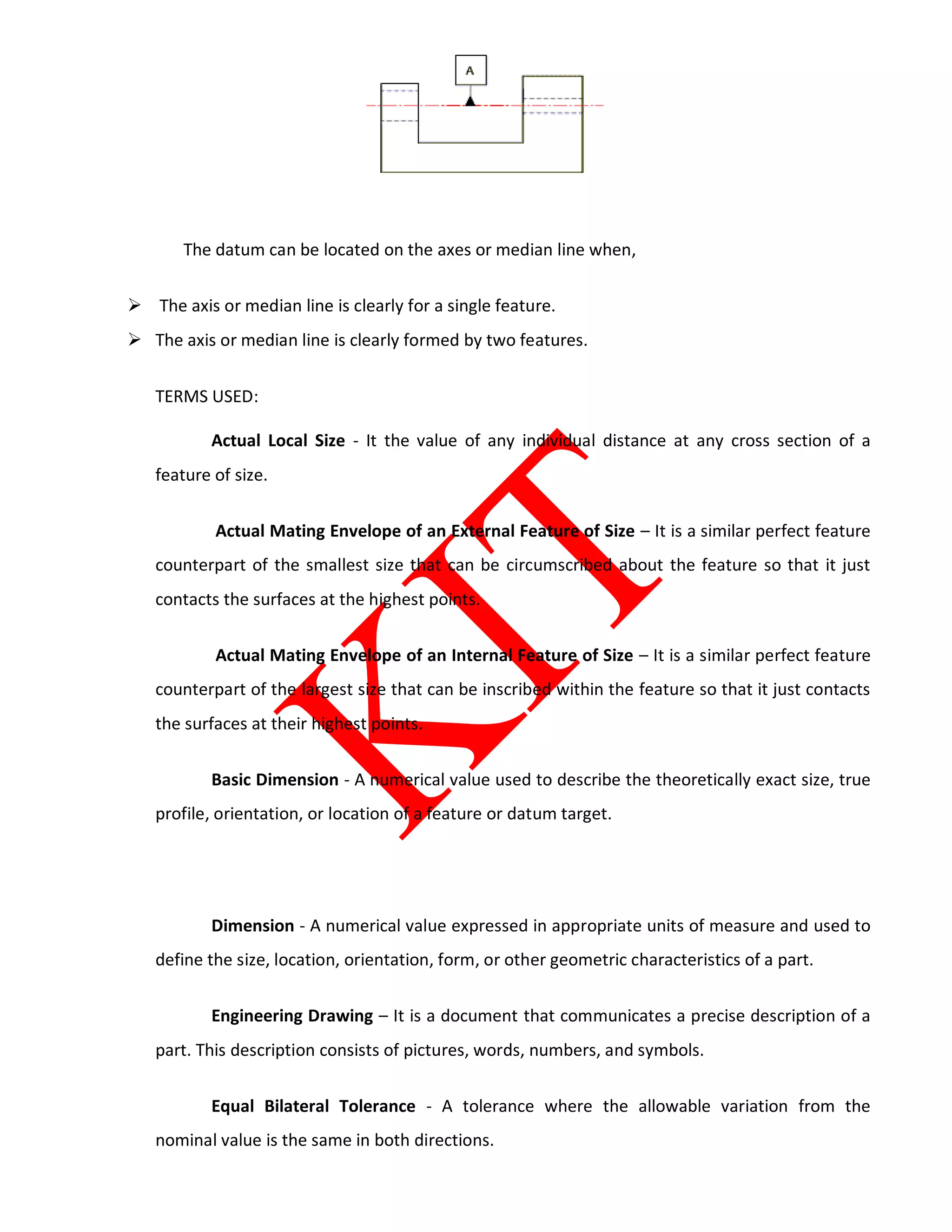 The datum can be located on the axes or median line when,
 The axis or median line is clearly for a single feature.
 The axis or median line is clearly formed by two features.
TERMS USED:
Actual Local Size - It the value of any individual distance at any cross section of a
feature of size.
Actual Mating Envelope of an External Feature of Size – It is a similar perfect feature
counterpart of the smallest size that can be circumscribed about the feature so that it just
contacts the surfaces at the highest points.
Actual Mating Envelope of an Internal Feature of Size – It is a similar perfect feature
counterpart of the largest size that can be inscribed within the feature so that it just contacts
the surfaces at their highest points.
Basic Dimension - A numerical value used to describe the theoretically exact size, true
profile, orientation, or location of a feature or datum target.
Dimension - A numerical value expressed in appropriate units of measure and used to
define the size, location, orientation, form, or other geometric characteristics of a part.
Engineering Drawing – It is a document that communicates a precise description of a
part. This description consists of pictures, words, numbers, and symbols.
Equal Bilateral Tolerance - A tolerance where the allowable variation from the
nominal value is the same in both directions.
 