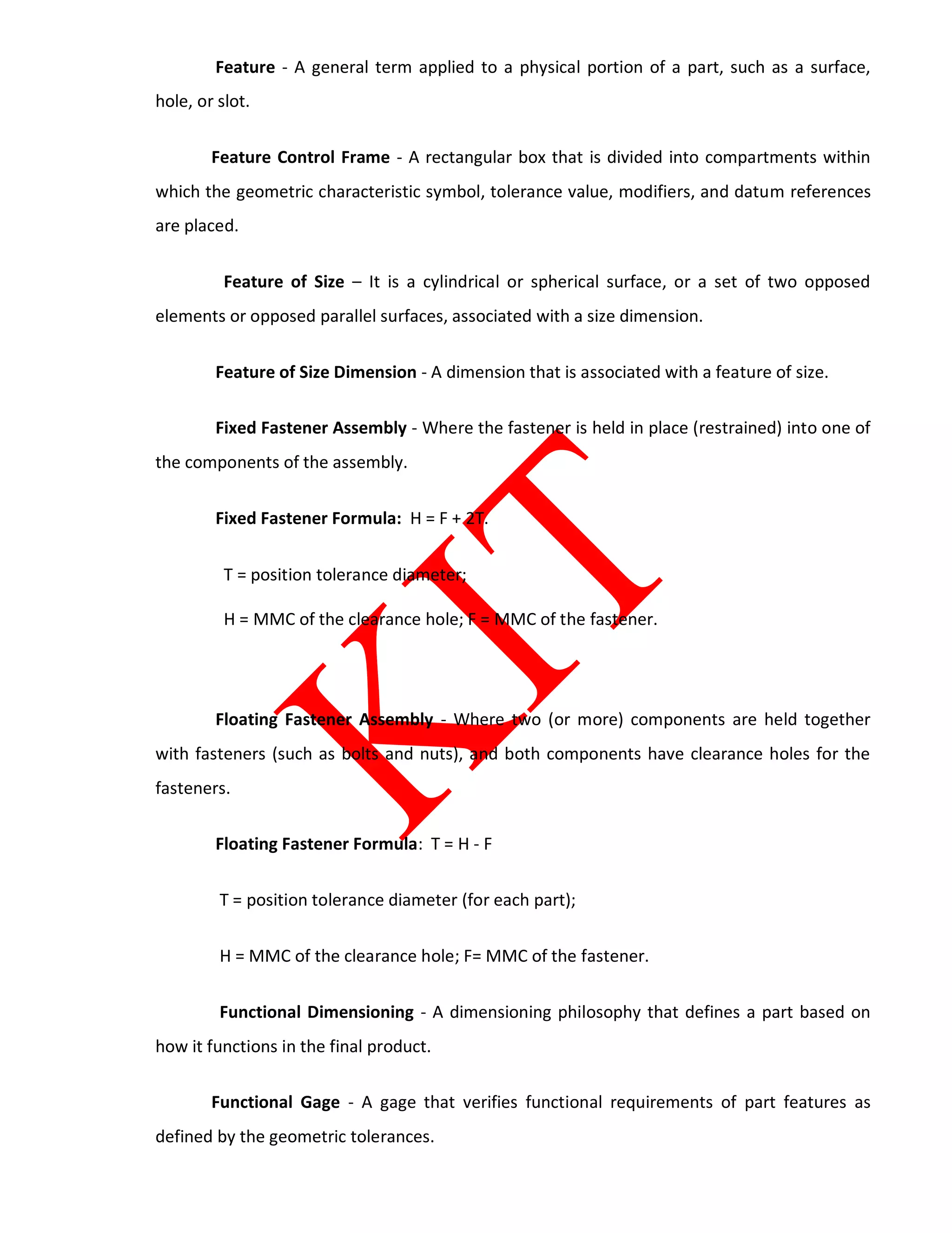 Feature - A general term applied to a physical portion of a part, such as a surface,
hole, or slot.
Feature Control Frame - A rectangular box that is divided into compartments within
which the geometric characteristic symbol, tolerance value, modifiers, and datum references
are placed.
Feature of Size – It is a cylindrical or spherical surface, or a set of two opposed
elements or opposed parallel surfaces, associated with a size dimension.
Feature of Size Dimension - A dimension that is associated with a feature of size.
Fixed Fastener Assembly - Where the fastener is held in place (restrained) into one of
the components of the assembly.
Fixed Fastener Formula: H = F + 2T.
T = position tolerance diameter;
H = MMC of the clearance hole; F = MMC of the fastener.
Floating Fastener Assembly - Where two (or more) components are held together
with fasteners (such as bolts and nuts), and both components have clearance holes for the
fasteners.
Floating Fastener Formula: T = H - F
T = position tolerance diameter (for each part);
H = MMC of the clearance hole; F= MMC of the fastener.
Functional Dimensioning - A dimensioning philosophy that defines a part based on
how it functions in the final product.
Functional Gage - A gage that verifies functional requirements of part features as
defined by the geometric tolerances.
 