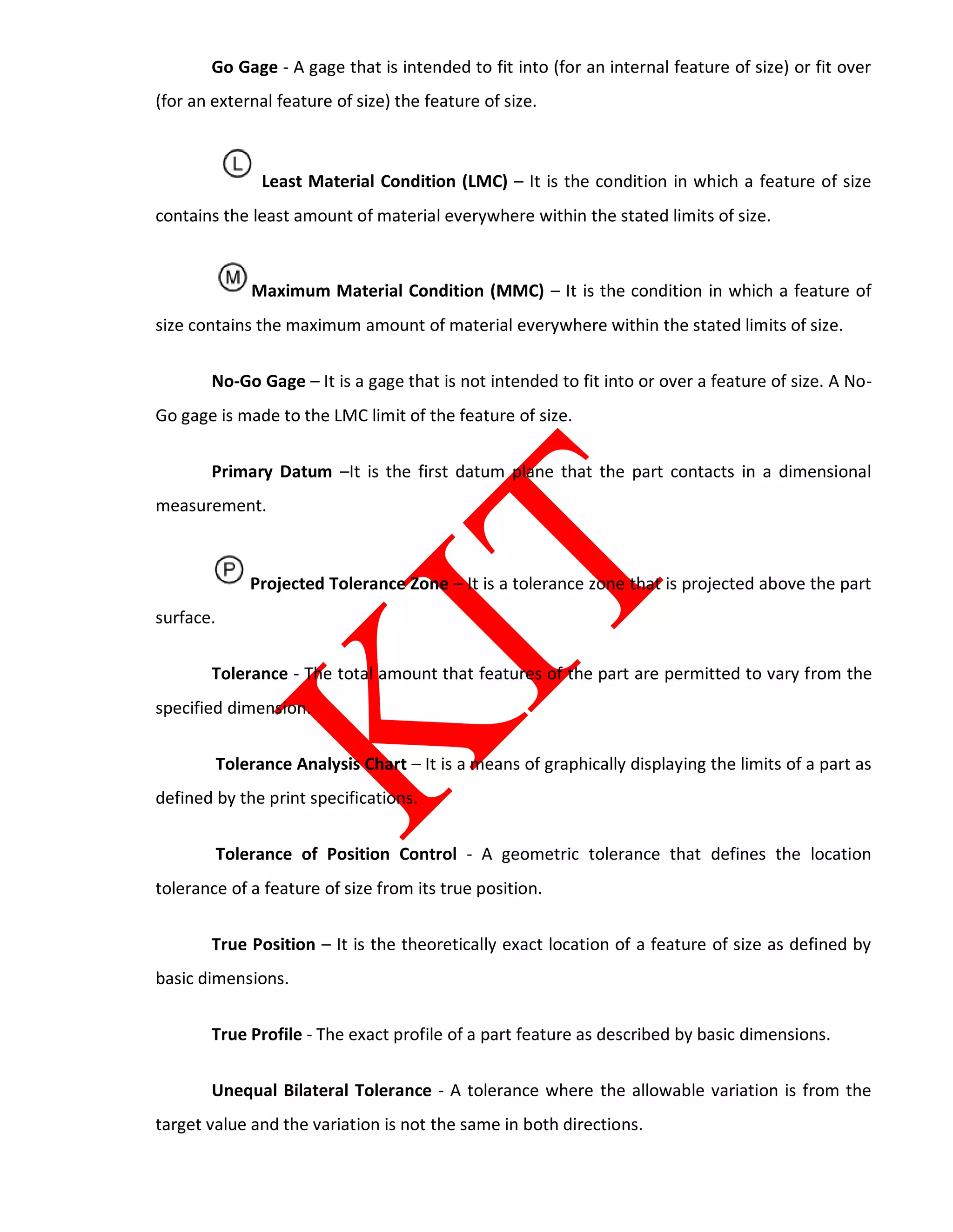Go Gage - A gage that is intended to fit into (for an internal feature of size) or fit over
(for an external feature of size) the feature of size.
Least Material Condition (LMC) – It is the condition in which a feature of size
contains the least amount of material everywhere within the stated limits of size.
Maximum Material Condition (MMC) – It is the condition in which a feature of
size contains the maximum amount of material everywhere within the stated limits of size.
No-Go Gage – It is a gage that is not intended to fit into or over a feature of size. A No-
Go gage is made to the LMC limit of the feature of size.
Primary Datum –It is the first datum plane that the part contacts in a dimensional
measurement.
Projected Tolerance Zone – It is a tolerance zone that is projected above the part
surface.
Tolerance - The total amount that features of the part are permitted to vary from the
specified dimension.
Tolerance Analysis Chart – It is a means of graphically displaying the limits of a part as
defined by the print specifications.
Tolerance of Position Control - A geometric tolerance that defines the location
tolerance of a feature of size from its true position.
True Position – It is the theoretically exact location of a feature of size as defined by
basic dimensions.
True Profile - The exact profile of a part feature as described by basic dimensions.
Unequal Bilateral Tolerance - A tolerance where the allowable variation is from the
target value and the variation is not the same in both directions.
 