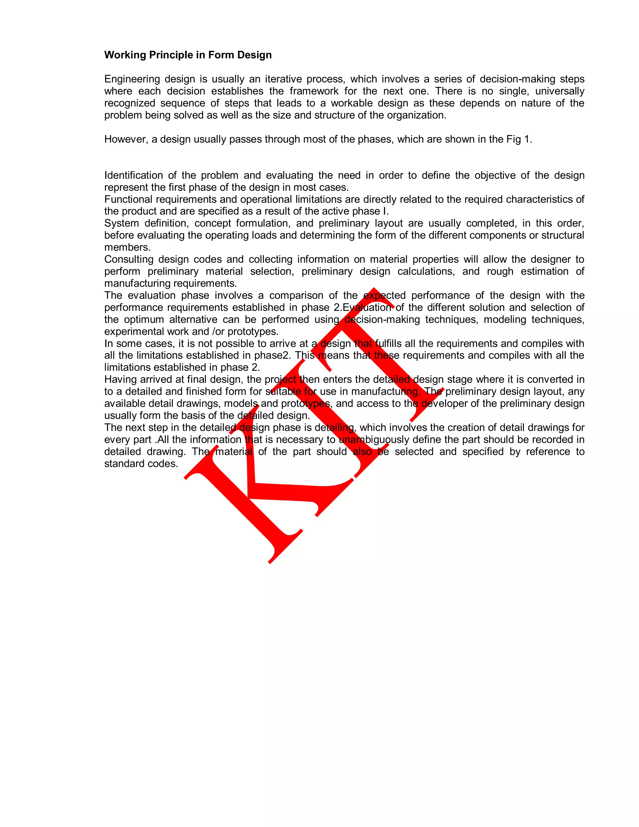 Working Principle in Form Design
Engineering design is usually an iterative process, which involves a series of decision-making steps
where each decision establishes the framework for the next one. There is no single, universally
recognized sequence of steps that leads to a workable design as these depends on nature of the
problem being solved as well as the size and structure of the organization.
However, a design usually passes through most of the phases, which are shown in the Fig 1.
Identification of the problem and evaluating the need in order to define the objective of the design
represent the first phase of the design in most cases.
Functional requirements and operational limitations are directly related to the required characteristics of
the product and are specified as a result of the active phase I.
System definition, concept formulation, and preliminary layout are usually completed, in this order,
before evaluating the operating loads and determining the form of the different components or structural
members.
Consulting design codes and collecting information on material properties will allow the designer to
perform preliminary material selection, preliminary design calculations, and rough estimation of
manufacturing requirements.
The evaluation phase involves a comparison of the expected performance of the design with the
performance requirements established in phase 2.Evaluation of the different solution and selection of
the optimum alternative can be performed using decision-making techniques, modeling techniques,
experimental work and /or prototypes.
In some cases, it is not possible to arrive at a design that fulfills all the requirements and compiles with
all the limitations established in phase2. This means that these requirements and compiles with all the
limitations established in phase 2.
Having arrived at final design, the project then enters the detailed design stage where it is converted in
to a detailed and finished form for suitable for use in manufacturing. The preliminary design layout, any
available detail drawings, models and prototypes, and access to the developer of the preliminary design
usually form the basis of the detailed design.
The next step in the detailed design phase is detailing, which involves the creation of detail drawings for
every part .All the information that is necessary to unambiguously define the part should be recorded in
detailed drawing. The material of the part should also be selected and specified by reference to
standard codes.
 