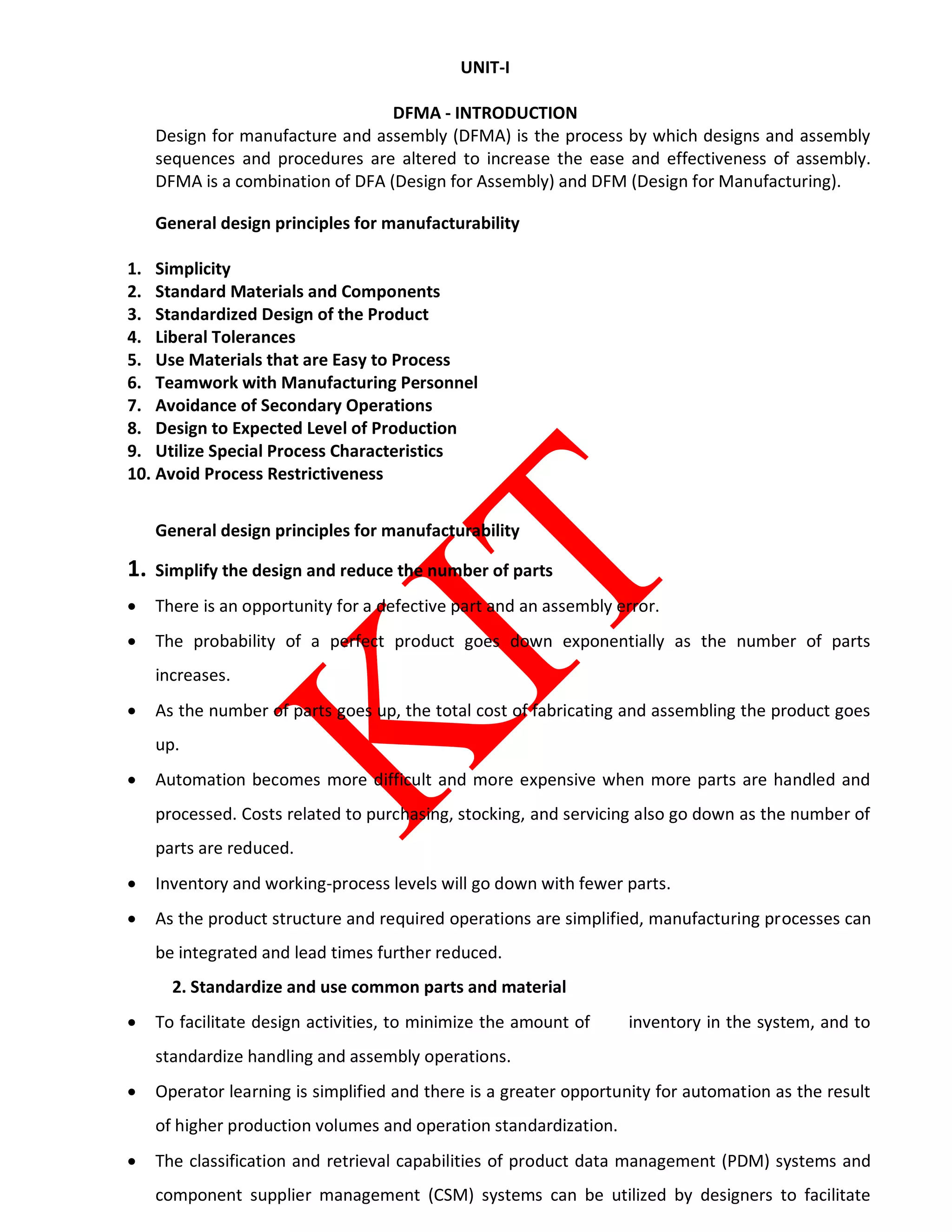 UNIT-I
DFMA - INTRODUCTION
Design for manufacture and assembly (DFMA) is the process by which designs and assembly
sequences and procedures are altered to increase the ease and effectiveness of assembly.
DFMA is a combination of DFA (Design for Assembly) and DFM (Design for Manufacturing).
General design principles for manufacturability
1. Simplicity
2. Standard Materials and Components
3. Standardized Design of the Product
4. Liberal Tolerances
5. Use Materials that are Easy to Process
6. Teamwork with Manufacturing Personnel
7. Avoidance of Secondary Operations
8. Design to Expected Level of Production
9. Utilize Special Process Characteristics
10. Avoid Process Restrictiveness
General design principles for manufacturability
1. Simplify the design and reduce the number of parts
 There is an opportunity for a defective part and an assembly error.
 The probability of a perfect product goes down exponentially as the number of parts
increases.
 As the number of parts goes up, the total cost of fabricating and assembling the product goes
up.
 Automation becomes more difficult and more expensive when more parts are handled and
processed. Costs related to purchasing, stocking, and servicing also go down as the number of
parts are reduced.
 Inventory and working-process levels will go down with fewer parts.
 As the product structure and required operations are simplified, manufacturing processes can
be integrated and lead times further reduced.
2. Standardize and use common parts and material
 To facilitate design activities, to minimize the amount of inventory in the system, and to
standardize handling and assembly operations.
 Operator learning is simplified and there is a greater opportunity for automation as the result
of higher production volumes and operation standardization.
 The classification and retrieval capabilities of product data management (PDM) systems and
component supplier management (CSM) systems can be utilized by designers to facilitate
 