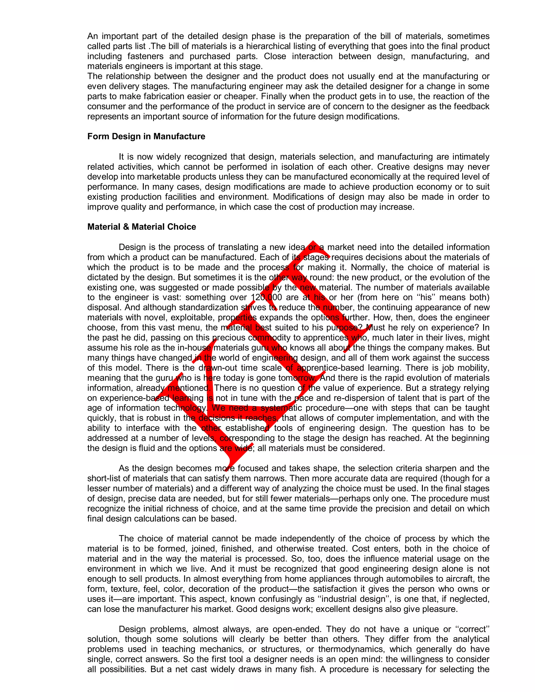 An important part of the detailed design phase is the preparation of the bill of materials, sometimes
called parts list .The bill of materials is a hierarchical listing of everything that goes into the final product
including fasteners and purchased parts. Close interaction between design, manufacturing, and
materials engineers is important at this stage.
The relationship between the designer and the product does not usually end at the manufacturing or
even delivery stages. The manufacturing engineer may ask the detailed designer for a change in some
parts to make fabrication easier or cheaper. Finally when the product gets in to use, the reaction of the
consumer and the performance of the product in service are of concern to the designer as the feedback
represents an important source of information for the future design modifications.
Form Design in Manufacture
It is now widely recognized that design, materials selection, and manufacturing are intimately
related activities, which cannot be performed in isolation of each other. Creative designs may never
develop into marketable products unless they can be manufactured economically at the required level of
performance. In many cases, design modifications are made to achieve production economy or to suit
existing production facilities and environment. Modifications of design may also be made in order to
improve quality and performance, in which case the cost of production may increase.
Material & Material Choice
Design is the process of translating a new idea or a market need into the detailed information
from which a product can be manufactured. Each of its stages requires decisions about the materials of
which the product is to be made and the process for making it. Normally, the choice of material is
dictated by the design. But sometimes it is the other way round: the new product, or the evolution of the
existing one, was suggested or made possible by the new material. The number of materials available
to the engineer is vast: something over 120,000 are at his or her (from here on ‘‘his’’ means both)
disposal. And although standardization strives to reduce the number, the continuing appearance of new
materials with novel, exploitable, properties expands the options further. How, then, does the engineer
choose, from this vast menu, the material best suited to his purpose? Must he rely on experience? In
the past he did, passing on this precious commodity to apprentices who, much later in their lives, might
assume his role as the in-house materials guru who knows all about the things the company makes. But
many things have changed in the world of engineering design, and all of them work against the success
of this model. There is the drawn-out time scale of apprentice-based learning. There is job mobility,
meaning that the guru who is here today is gone tomorrow. And there is the rapid evolution of materials
information, already mentioned. There is no question of the value of experience. But a strategy relying
on experience-based learning is not in tune with the pace and re-dispersion of talent that is part of the
age of information technology. We need a systematic procedure—one with steps that can be taught
quickly, that is robust in the decisions it reaches, that allows of computer implementation, and with the
ability to interface with the other established tools of engineering design. The question has to be
addressed at a number of levels, corresponding to the stage the design has reached. At the beginning
the design is fluid and the options are wide; all materials must be considered.
As the design becomes more focused and takes shape, the selection criteria sharpen and the
short-list of materials that can satisfy them narrows. Then more accurate data are required (though for a
lesser number of materials) and a different way of analyzing the choice must be used. In the final stages
of design, precise data are needed, but for still fewer materials—perhaps only one. The procedure must
recognize the initial richness of choice, and at the same time provide the precision and detail on which
final design calculations can be based.
The choice of material cannot be made independently of the choice of process by which the
material is to be formed, joined, finished, and otherwise treated. Cost enters, both in the choice of
material and in the way the material is processed. So, too, does the influence material usage on the
environment in which we live. And it must be recognized that good engineering design alone is not
enough to sell products. In almost everything from home appliances through automobiles to aircraft, the
form, texture, feel, color, decoration of the product—the satisfaction it gives the person who owns or
uses it—are important. This aspect, known confusingly as ‘‘industrial design’’, is one that, if neglected,
can lose the manufacturer his market. Good designs work; excellent designs also give pleasure.
Design problems, almost always, are open-ended. They do not have a unique or ‘‘correct’’
solution, though some solutions will clearly be better than others. They differ from the analytical
problems used in teaching mechanics, or structures, or thermodynamics, which generally do have
single, correct answers. So the first tool a designer needs is an open mind: the willingness to consider
all possibilities. But a net cast widely draws in many fish. A procedure is necessary for selecting the
 