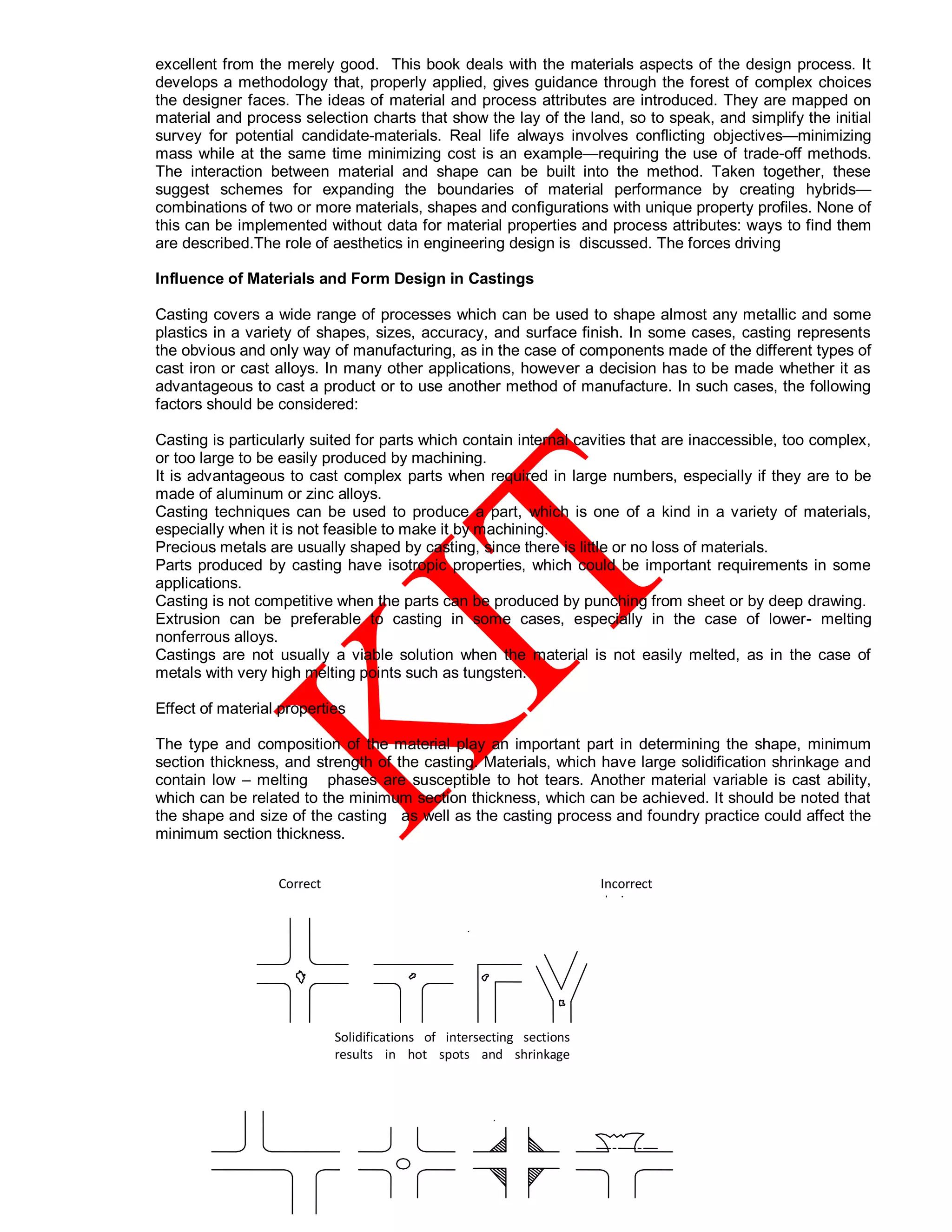 excellent from the merely good. This book deals with the materials aspects of the design process. It
develops a methodology that, properly applied, gives guidance through the forest of complex choices
the designer faces. The ideas of material and process attributes are introduced. They are mapped on
material and process selection charts that show the lay of the land, so to speak, and simplify the initial
survey for potential candidate-materials. Real life always involves conflicting objectives—minimizing
mass while at the same time minimizing cost is an example—requiring the use of trade-off methods.
The interaction between material and shape can be built into the method. Taken together, these
suggest schemes for expanding the boundaries of material performance by creating hybrids—
combinations of two or more materials, shapes and configurations with unique property profiles. None of
this can be implemented without data for material properties and process attributes: ways to find them
are described.The role of aesthetics in engineering design is discussed. The forces driving
Influence of Materials and Form Design in Castings
Casting covers a wide range of processes which can be used to shape almost any metallic and some
plastics in a variety of shapes, sizes, accuracy, and surface finish. In some cases, casting represents
the obvious and only way of manufacturing, as in the case of components made of the different types of
cast iron or cast alloys. In many other applications, however a decision has to be made whether it as
advantageous to cast a product or to use another method of manufacture. In such cases, the following
factors should be considered:
Casting is particularly suited for parts which contain internal cavities that are inaccessible, too complex,
or too large to be easily produced by machining.
It is advantageous to cast complex parts when required in large numbers, especially if they are to be
made of aluminum or zinc alloys.
Casting techniques can be used to produce a part, which is one of a kind in a variety of materials,
especially when it is not feasible to make it by machining.
Precious metals are usually shaped by casting, since there is little or no loss of materials.
Parts produced by casting have isotropic properties, which could be important requirements in some
applications.
Casting is not competitive when the parts can be produced by punching from sheet or by deep drawing.
Extrusion can be preferable to casting in some cases, especially in the case of lower- melting
nonferrous alloys.
Castings are not usually a viable solution when the material is not easily melted, as in the case of
metals with very high melting points such as tungsten.
Effect of material properties
The type and composition of the material play an important part in determining the shape, minimum
section thickness, and strength of the casting. Materials, which have large solidification shrinkage and
contain low – melting phases are susceptible to hot tears. Another material variable is cast ability,
which can be related to the minimum section thickness, which can be achieved. It should be noted that
the shape and size of the casting as well as the casting process and foundry practice could affect the
minimum section thickness.
Incorrect
designs
Correct
Designs
Solidifications of intersecting sections
results in hot spots and shrinkage
activities
 