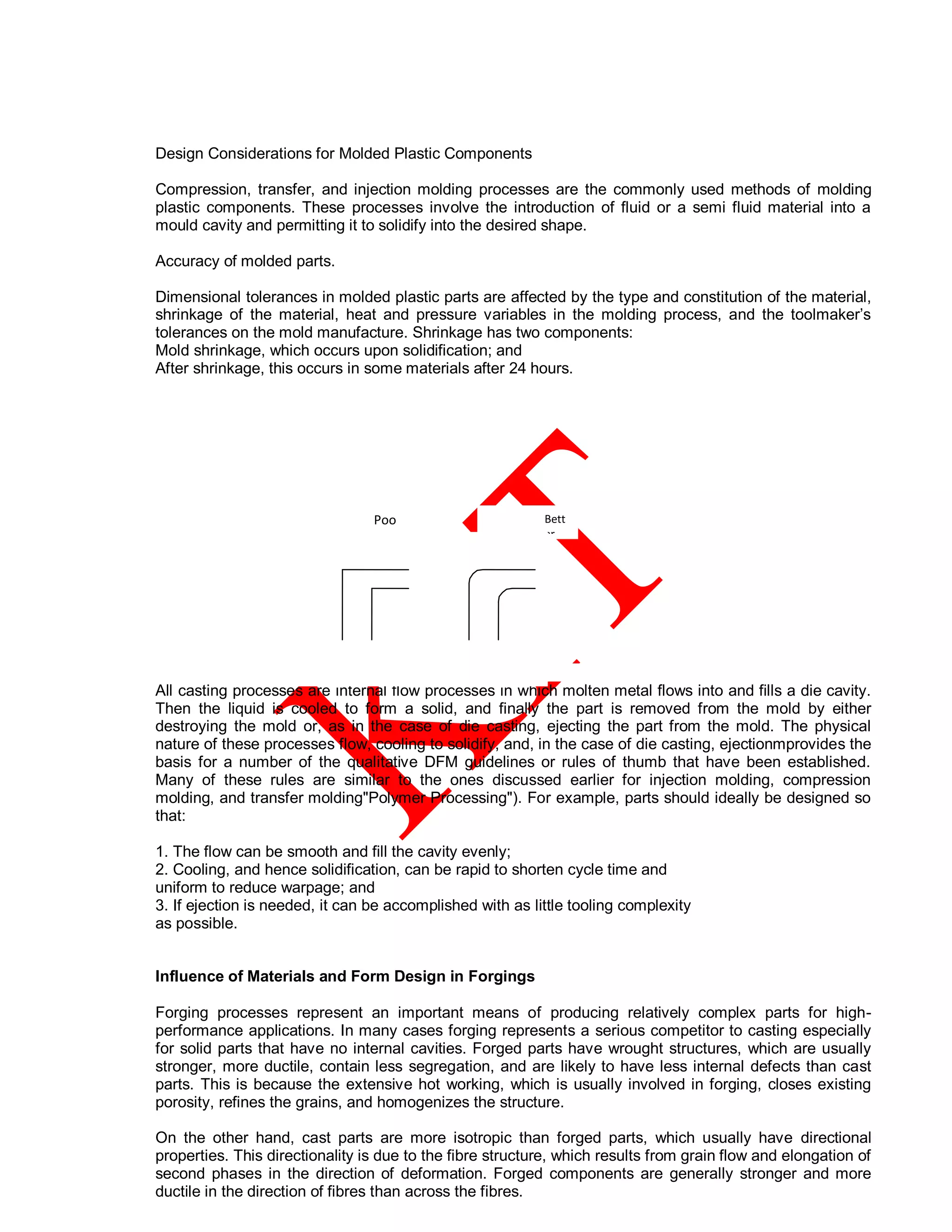 Design Considerations for Molded Plastic Components
Compression, transfer, and injection molding processes are the commonly used methods of molding
plastic components. These processes involve the introduction of fluid or a semi fluid material into a
mould cavity and permitting it to solidify into the desired shape.
Accuracy of molded parts.
Dimensional tolerances in molded plastic parts are affected by the type and constitution of the material,
shrinkage of the material, heat and pressure variables in the molding process, and the toolmaker’s
tolerances on the mold manufacture. Shrinkage has two components:
Mold shrinkage, which occurs upon solidification; and
After shrinkage, this occurs in some materials after 24 hours.
All casting processes are internal flow processes in which molten metal flows into and fills a die cavity.
Then the liquid is cooled to form a solid, and finally the part is removed from the mold by either
destroying the mold or, as in the case of die casting, ejecting the part from the mold. The physical
nature of these processes flow, cooling to solidify, and, in the case of die casting, ejectionmprovides the
basis for a number of the qualitative DFM guidelines or rules of thumb that have been established.
Many of these rules are similar to the ones discussed earlier for injection molding, compression
molding, and transfer molding"Polymer Processing"). For example, parts should ideally be designed so
that:
1. The flow can be smooth and fill the cavity evenly;
2. Cooling, and hence solidification, can be rapid to shorten cycle time and
uniform to reduce warpage; and
3. If ejection is needed, it can be accomplished with as little tooling complexity
as possible.
Influence of Materials and Form Design in Forgings
Forging processes represent an important means of producing relatively complex parts for high-
performance applications. In many cases forging represents a serious competitor to casting especially
for solid parts that have no internal cavities. Forged parts have wrought structures, which are usually
stronger, more ductile, contain less segregation, and are likely to have less internal defects than cast
parts. This is because the extensive hot working, which is usually involved in forging, closes existing
porosity, refines the grains, and homogenizes the structure.
On the other hand, cast parts are more isotropic than forged parts, which usually have directional
properties. This directionality is due to the fibre structure, which results from grain flow and elongation of
second phases in the direction of deformation. Forged components are generally stronger and more
ductile in the direction of fibres than across the fibres.
Poo
r
Des
ign
Bett
er
Desi
gn
(
a
)
 