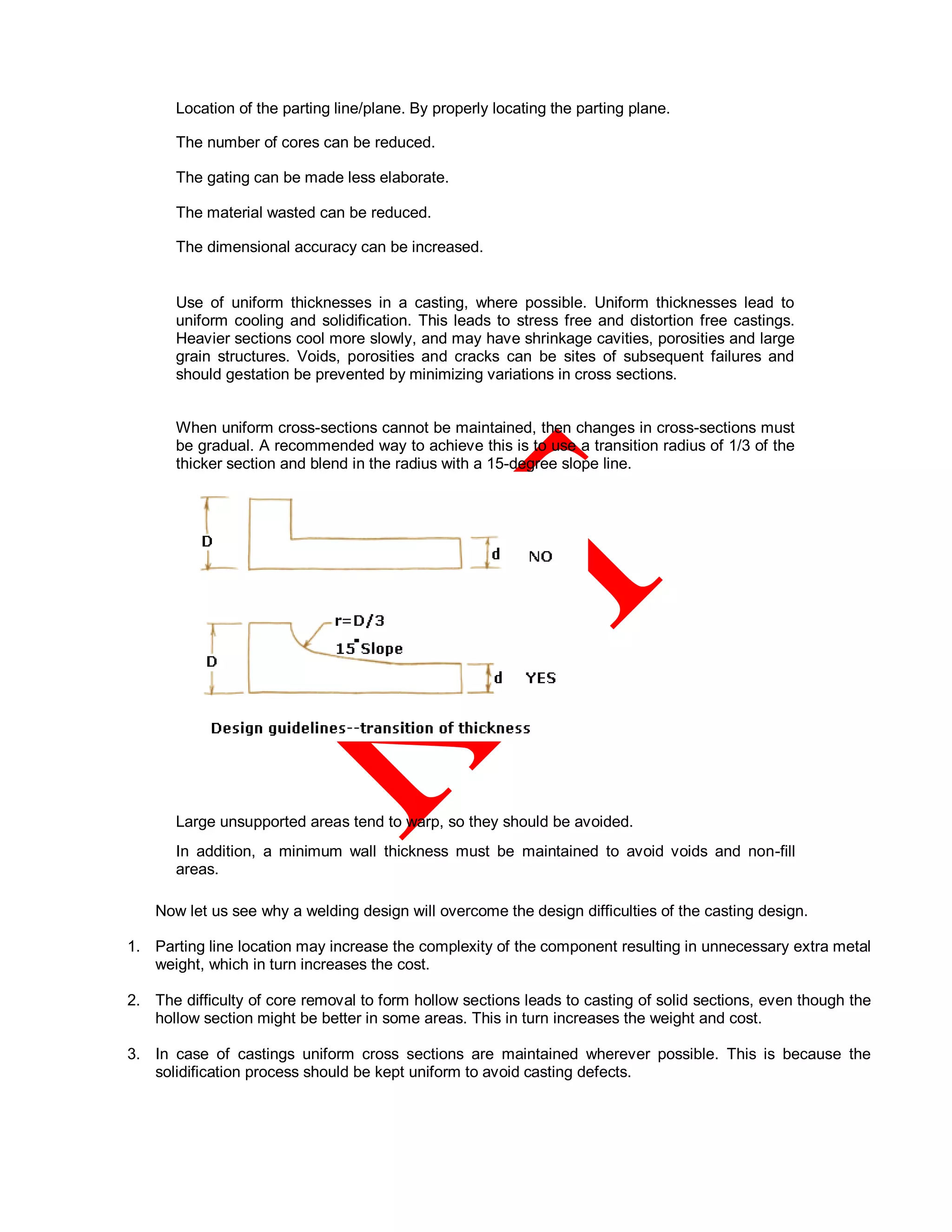 • Location of the parting line/plane. By properly locating the parting plane.
• The number of cores can be reduced.
• The gating can be made less elaborate.
• The material wasted can be reduced.
• The dimensional accuracy can be increased.
•
Use of uniform thicknesses in a casting, where possible. Uniform thicknesses lead to
uniform cooling and solidification. This leads to stress free and distortion free castings.
Heavier sections cool more slowly, and may have shrinkage cavities, porosities and large
grain structures. Voids, porosities and cracks can be sites of subsequent failures and
should gestation be prevented by minimizing variations in cross sections.
• When uniform cross-sections cannot be maintained, then changes in cross-sections must
be gradual. A recommended way to achieve this is to use a transition radius of 1/3 of the
thicker section and blend in the radius with a 15-degree slope line.
• Large unsupported areas tend to warp, so they should be avoided.
• In addition, a minimum wall thickness must be maintained to avoid voids and non-fill
areas.
Now let us see why a welding design will overcome the design difficulties of the casting design.
1. Parting line location may increase the complexity of the component resulting in unnecessary extra metal
weight, which in turn increases the cost.
2. The difficulty of core removal to form hollow sections leads to casting of solid sections, even though the
hollow section might be better in some areas. This in turn increases the weight and cost.
3. In case of castings uniform cross sections are maintained wherever possible. This is because the
solidification process should be kept uniform to avoid casting defects.
 