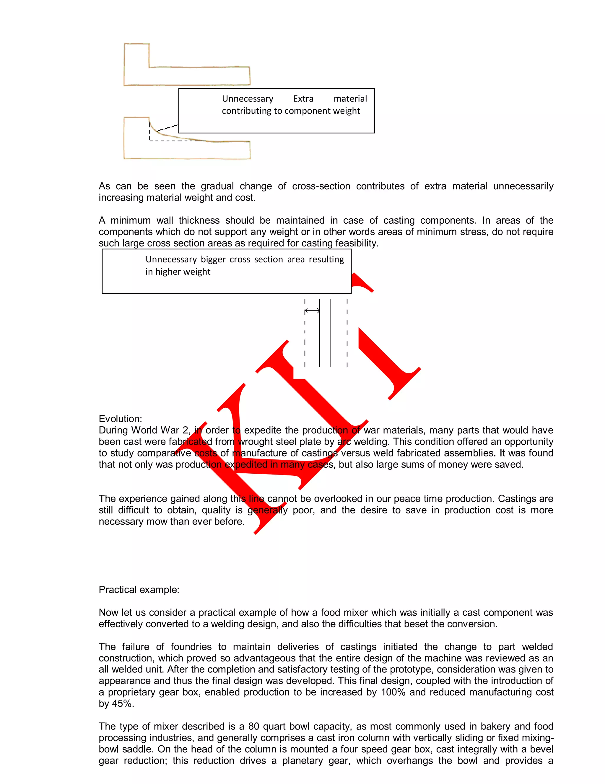 As can be seen the gradual change of cross-section contributes of extra material unnecessarily
increasing material weight and cost.
A minimum wall thickness should be maintained in case of casting components. In areas of the
components which do not support any weight or in other words areas of minimum stress, do not require
such large cross section areas as required for casting feasibility.
Evolution:
During World War 2, in order to expedite the production of war materials, many parts that would have
been cast were fabricated from wrought steel plate by arc welding. This condition offered an opportunity
to study comparative costs of manufacture of castings versus weld fabricated assemblies. It was found
that not only was production expedited in many cases, but also large sums of money were saved.
The experience gained along this line cannot be overlooked in our peace time production. Castings are
still difficult to obtain, quality is generally poor, and the desire to save in production cost is more
necessary mow than ever before.
Practical example:
Now let us consider a practical example of how a food mixer which was initially a cast component was
effectively converted to a welding design, and also the difficulties that beset the conversion.
The failure of foundries to maintain deliveries of castings initiated the change to part welded
construction, which proved so advantageous that the entire design of the machine was reviewed as an
all welded unit. After the completion and satisfactory testing of the prototype, consideration was given to
appearance and thus the final design was developed. This final design, coupled with the introduction of
a proprietary gear box, enabled production to be increased by 100% and reduced manufacturing cost
by 45%.
The type of mixer described is a 80 quart bowl capacity, as most commonly used in bakery and food
processing industries, and generally comprises a cast iron column with vertically sliding or fixed mixing-
bowl saddle. On the head of the column is mounted a four speed gear box, cast integrally with a bevel
gear reduction; this reduction drives a planetary gear, which overhangs the bowl and provides a
Unnecessary bigger cross section area resulting
in higher weight
Unnecessary Extra material
contributing to component weight
 