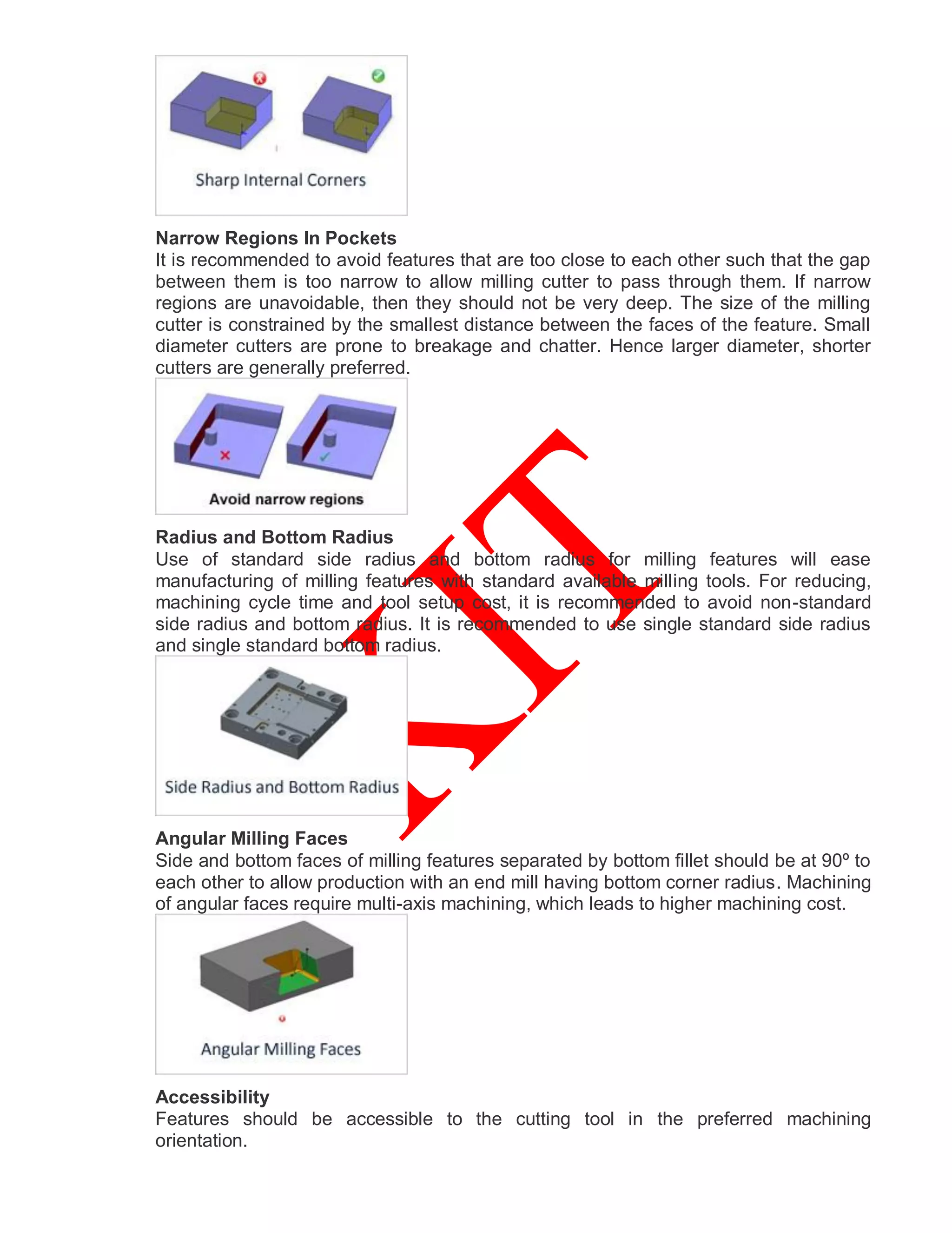 Narrow Regions In Pockets
It is recommended to avoid features that are too close to each other such that the gap
between them is too narrow to allow milling cutter to pass through them. If narrow
regions are unavoidable, then they should not be very deep. The size of the milling
cutter is constrained by the smallest distance between the faces of the feature. Small
diameter cutters are prone to breakage and chatter. Hence larger diameter, shorter
cutters are generally preferred.
Radius and Bottom Radius
Use of standard side radius and bottom radius for milling features will ease
manufacturing of milling features with standard available milling tools. For reducing,
machining cycle time and tool setup cost, it is recommended to avoid non-standard
side radius and bottom radius. It is recommended to use single standard side radius
and single standard bottom radius.
Angular Milling Faces
Side and bottom faces of milling features separated by bottom fillet should be at 90º to
each other to allow production with an end mill having bottom corner radius. Machining
of angular faces require multi-axis machining, which leads to higher machining cost.
Accessibility
Features should be accessible to the cutting tool in the preferred machining
orientation.
 