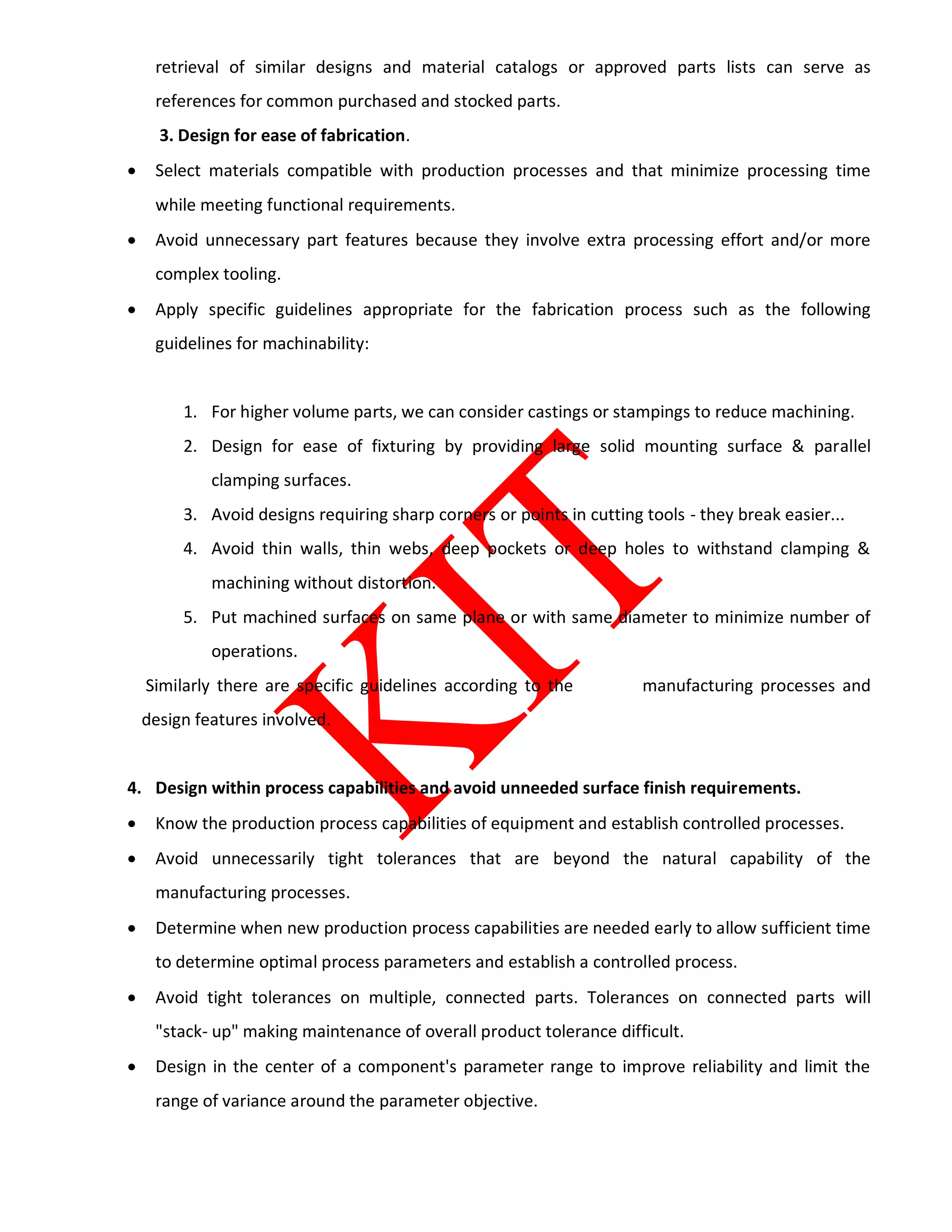 retrieval of similar designs and material catalogs or approved parts lists can serve as
references for common purchased and stocked parts.
3. Design for ease of fabrication.
 Select materials compatible with production processes and that minimize processing time
while meeting functional requirements.
 Avoid unnecessary part features because they involve extra processing effort and/or more
complex tooling.
 Apply specific guidelines appropriate for the fabrication process such as the following
guidelines for machinability:
1. For higher volume parts, we can consider castings or stampings to reduce machining.
2. Design for ease of fixturing by providing large solid mounting surface & parallel
clamping surfaces.
3. Avoid designs requiring sharp corners or points in cutting tools - they break easier...
4. Avoid thin walls, thin webs, deep pockets or deep holes to withstand clamping &
machining without distortion.
5. Put machined surfaces on same plane or with same diameter to minimize number of
operations.
Similarly there are specific guidelines according to the manufacturing processes and
design features involved.
4. Design within process capabilities and avoid unneeded surface finish requirements.
 Know the production process capabilities of equipment and establish controlled processes.
 Avoid unnecessarily tight tolerances that are beyond the natural capability of the
manufacturing processes.
 Determine when new production process capabilities are needed early to allow sufficient time
to determine optimal process parameters and establish a controlled process.
 Avoid tight tolerances on multiple, connected parts. Tolerances on connected parts will
"stack- up" making maintenance of overall product tolerance difficult.
 Design in the center of a component's parameter range to improve reliability and limit the
range of variance around the parameter objective.
 