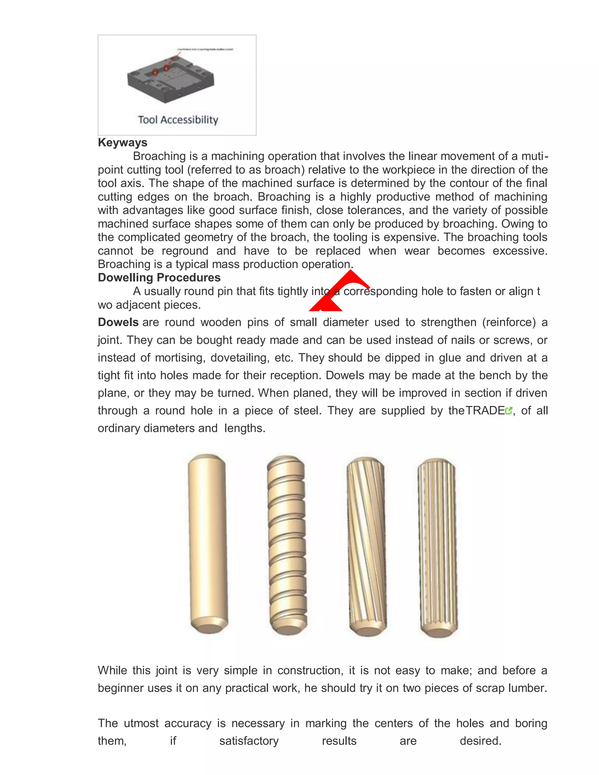 Keyways
Broaching is a machining operation that involves the linear movement of a muti-
point cutting tool (referred to as broach) relative to the workpiece in the direction of the
tool axis. The shape of the machined surface is determined by the contour of the final
cutting edges on the broach. Broaching is a highly productive method of machining
with advantages like good surface finish, close tolerances, and the variety of possible
machined surface shapes some of them can only be produced by broaching. Owing to
the complicated geometry of the broach, the tooling is expensive. The broaching tools
cannot be reground and have to be replaced when wear becomes excessive.
Broaching is a typical mass production operation.
Dowelling Procedures
A usually round pin that fits tightly into a corresponding hole to fasten or align t
wo adjacent pieces.
Dowels are round wooden pins of small diameter used to strengthen (reinforce) a
joint. They can be bought ready made and can be used instead of nails or screws, or
instead of mortising, dovetailing, etc. They should be dipped in glue and driven at a
tight fit into holes made for their reception. Dowels may be made at the bench by the
plane, or they may be turned. When planed, they will be improved in section if driven
through a round hole in a piece of steel. They are supplied by theTRADE , of all
ordinary diameters and lengths.
While this joint is very simple in construction, it is not easy to make; and before a
beginner uses it on any practical work, he should try it on two pieces of scrap lumber.
The utmost accuracy is necessary in marking the centers of the holes and boring
them, if satisfactory results are desired.
 
