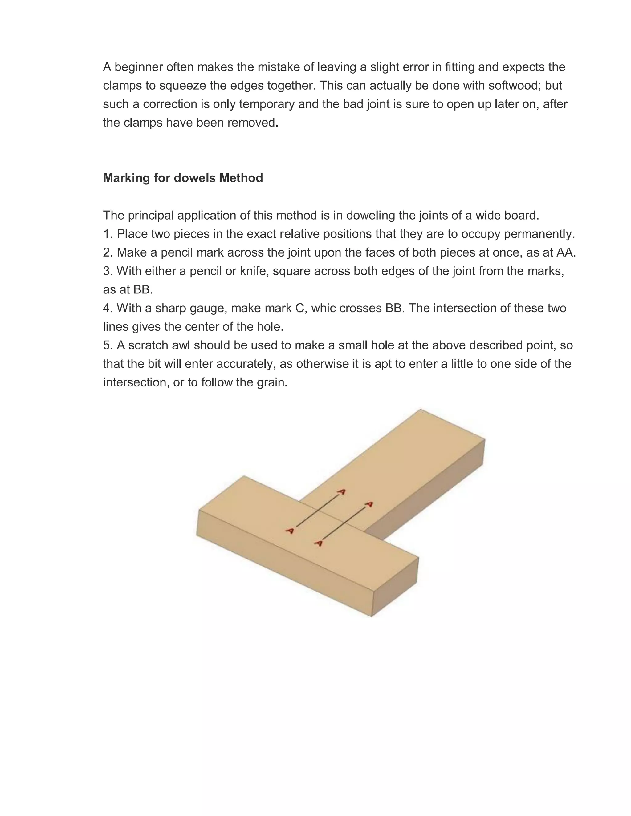 A beginner often makes the mistake of leaving a slight error in fitting and expects the
clamps to squeeze the edges together. This can actually be done with softwood; but
such a correction is only temporary and the bad joint is sure to open up later on, after
the clamps have been removed.
Marking for dowels Method
The principal application of this method is in doweling the joints of a wide board.
1. Place two pieces in the exact relative positions that they are to occupy permanently.
2. Make a pencil mark across the joint upon the faces of both pieces at once, as at AA.
3. With either a pencil or knife, square across both edges of the joint from the marks,
as at BB.
4. With a sharp gauge, make mark C, whic crosses BB. The intersection of these two
lines gives the center of the hole.
5. A scratch awl should be used to make a small hole at the above described point, so
that the bit will enter accurately, as otherwise it is apt to enter a little to one side of the
intersection, or to follow the grain.
 