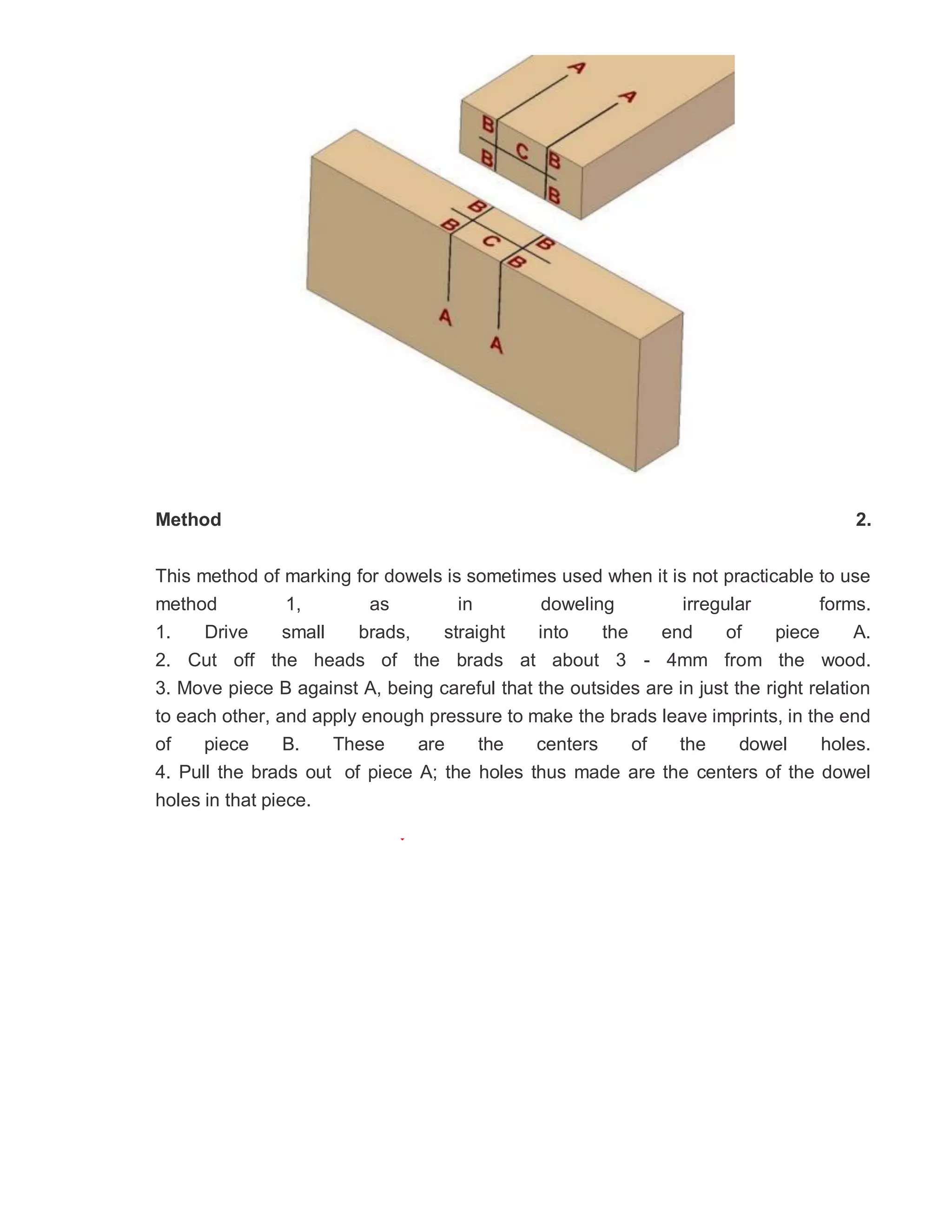 Method 2.
This method of marking for dowels is sometimes used when it is not practicable to use
method 1, as in doweling irregular forms.
1. Drive small brads, straight into the end of piece A.
2. Cut off the heads of the brads at about 3 - 4mm from the wood.
3. Move piece B against A, being careful that the outsides are in just the right relation
to each other, and apply enough pressure to make the brads leave imprints, in the end
of piece B. These are the centers of the dowel holes.
4. Pull the brads out of piece A; the holes thus made are the centers of the dowel
holes in that piece.
 