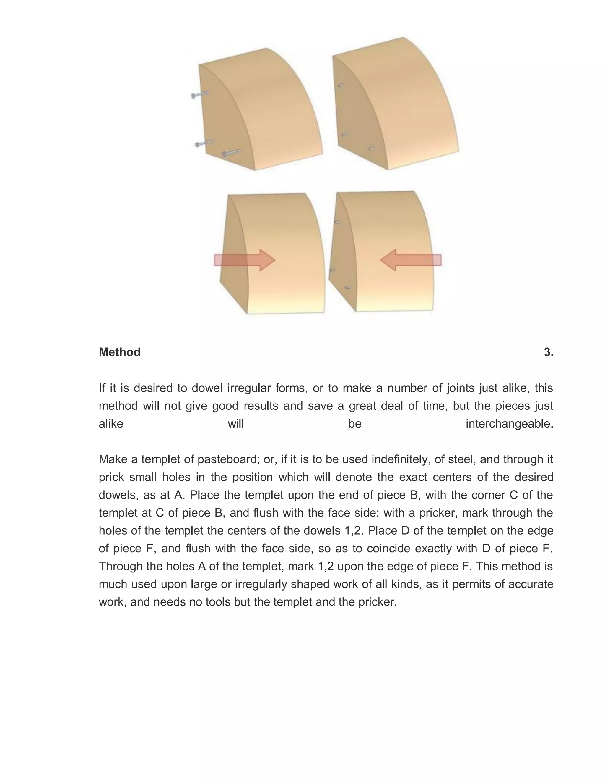 Method 3.
If it is desired to dowel irregular forms, or to make a number of joints just alike, this
method will not give good results and save a great deal of time, but the pieces just
alike will be interchangeable.
Make a templet of pasteboard; or, if it is to be used indefinitely, of steel, and through it
prick small holes in the position which will denote the exact centers of the desired
dowels, as at A. Place the templet upon the end of piece B, with the corner C of the
templet at C of piece B, and flush with the face side; with a pricker, mark through the
holes of the templet the centers of the dowels 1,2. Place D of the templet on the edge
of piece F, and flush with the face side, so as to coincide exactly with D of piece F.
Through the holes A of the templet, mark 1,2 upon the edge of piece F. This method is
much used upon large or irregularly shaped work of all kinds, as it permits of accurate
work, and needs no tools but the templet and the pricker.
 