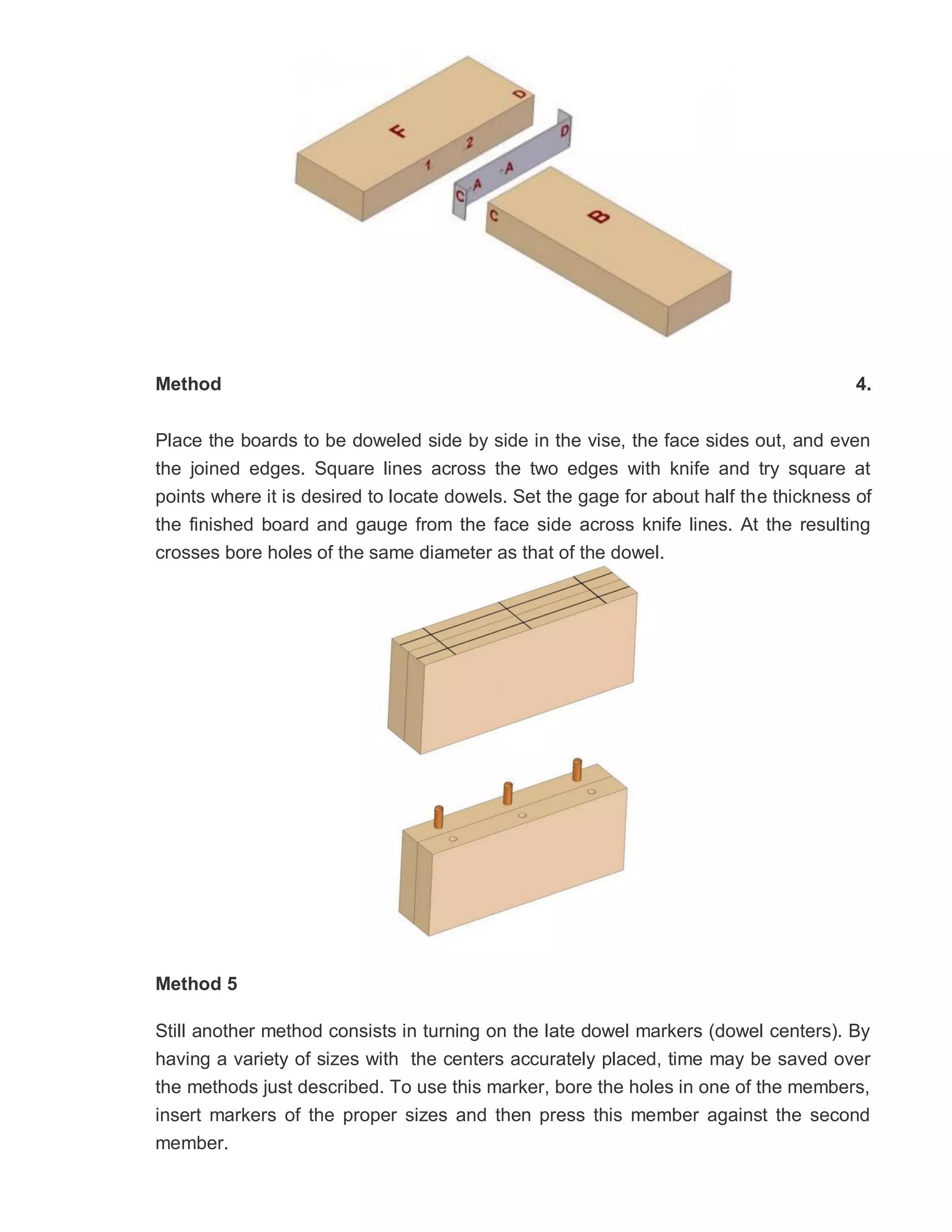 Method 4.
Place the boards to be doweled side by side in the vise, the face sides out, and even
the joined edges. Square lines across the two edges with knife and try square at
points where it is desired to locate dowels. Set the gage for about half the thickness of
the finished board and gauge from the face side across knife lines. At the resulting
crosses bore holes of the same diameter as that of the dowel.
Method 5
Still another method consists in turning on the late dowel markers (dowel centers). By
having a variety of sizes with the centers accurately placed, time may be saved over
the methods just described. To use this marker, bore the holes in one of the members,
insert markers of the proper sizes and then press this member against the second
member.
 