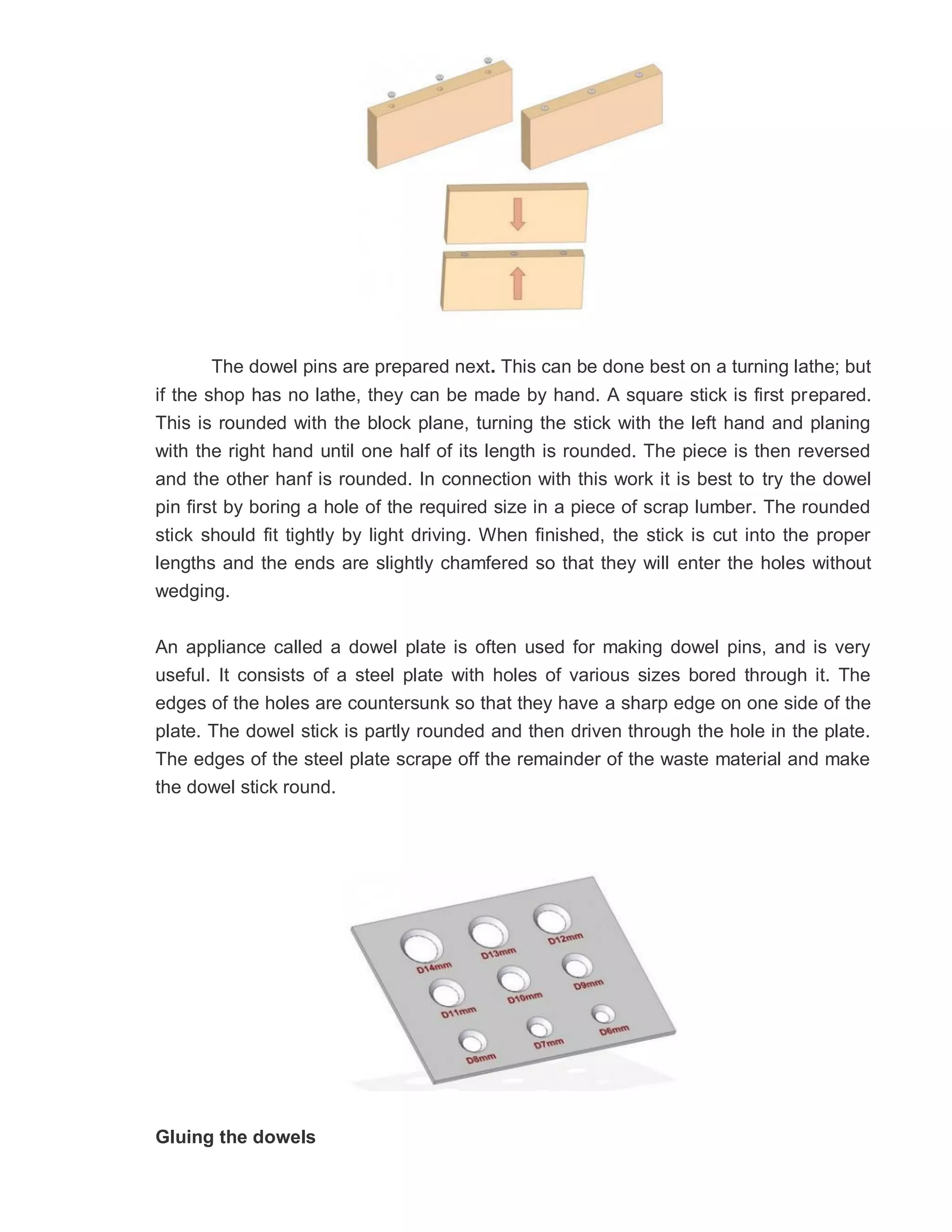 The dowel pins are prepared next. This can be done best on a turning lathe; but
if the shop has no lathe, they can be made by hand. A square stick is first prepared.
This is rounded with the block plane, turning the stick with the left hand and planing
with the right hand until one half of its length is rounded. The piece is then reversed
and the other hanf is rounded. In connection with this work it is best to try the dowel
pin first by boring a hole of the required size in a piece of scrap lumber. The rounded
stick should fit tightly by light driving. When finished, the stick is cut into the proper
lengths and the ends are slightly chamfered so that they will enter the holes without
wedging.
An appliance called a dowel plate is often used for making dowel pins, and is very
useful. It consists of a steel plate with holes of various sizes bored through it. The
edges of the holes are countersunk so that they have a sharp edge on one side of the
plate. The dowel stick is partly rounded and then driven through the hole in the plate.
The edges of the steel plate scrape off the remainder of the waste material and make
the dowel stick round.
Gluing the dowels
 