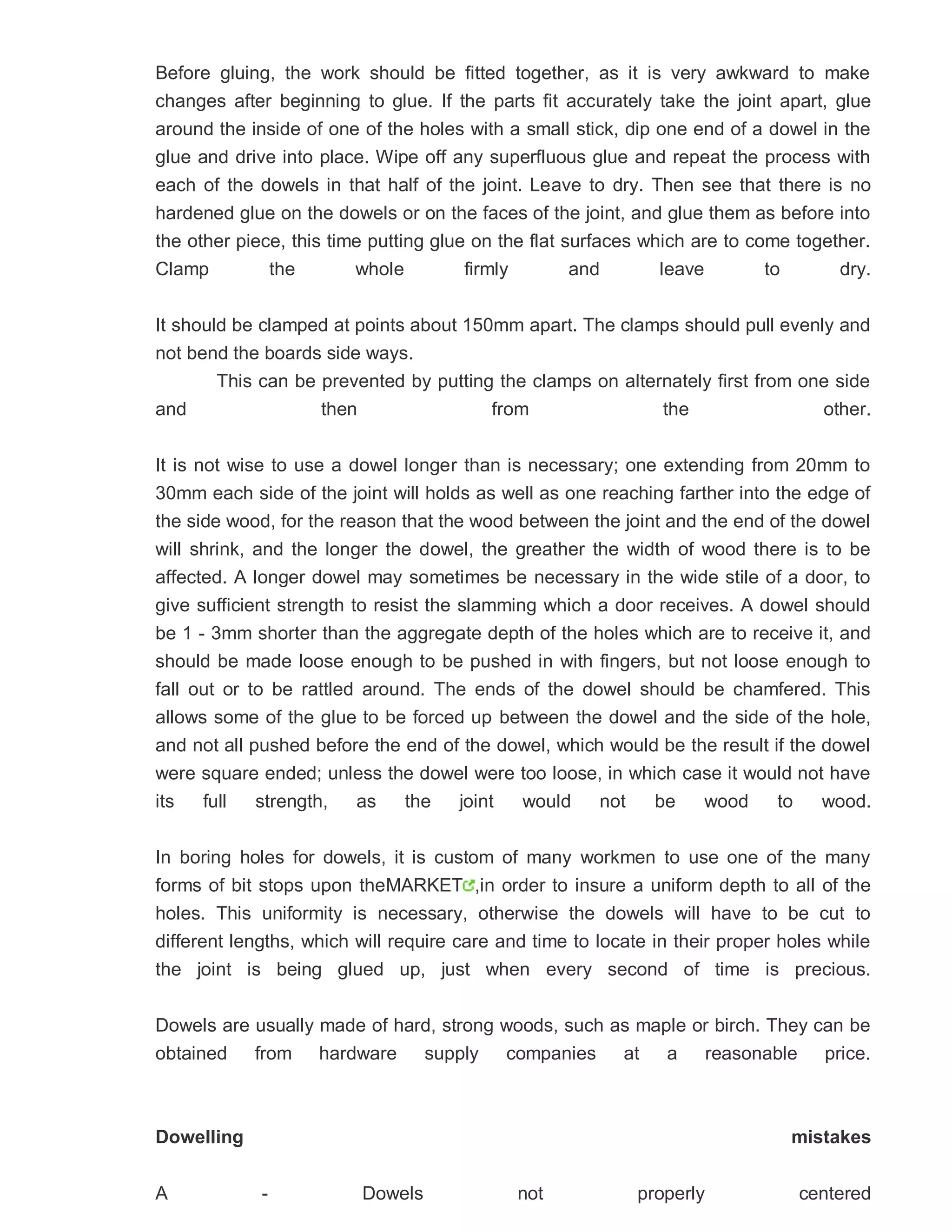 Before gluing, the work should be fitted together, as it is very awkward to make
changes after beginning to glue. If the parts fit accurately take the joint apart, glue
around the inside of one of the holes with a small stick, dip one end of a dowel in the
glue and drive into place. Wipe off any superfluous glue and repeat the process with
each of the dowels in that half of the joint. Leave to dry. Then see that there is no
hardened glue on the dowels or on the faces of the joint, and glue them as before into
the other piece, this time putting glue on the flat surfaces which are to come together.
Clamp the whole firmly and leave to dry.
It should be clamped at points about 150mm apart. The clamps should pull evenly and
not bend the boards side ways.
This can be prevented by putting the clamps on alternately first from one side
and then from the other.
It is not wise to use a dowel longer than is necessary; one extending from 20mm to
30mm each side of the joint will holds as well as one reaching farther into the edge of
the side wood, for the reason that the wood between the joint and the end of the dowel
will shrink, and the longer the dowel, the greather the width of wood there is to be
affected. A longer dowel may sometimes be necessary in the wide stile of a door, to
give sufficient strength to resist the slamming which a door receives. A dowel should
be 1 - 3mm shorter than the aggregate depth of the holes which are to receive it, and
should be made loose enough to be pushed in with fingers, but not loose enough to
fall out or to be rattled around. The ends of the dowel should be chamfered. This
allows some of the glue to be forced up between the dowel and the side of the hole,
and not all pushed before the end of the dowel, which would be the result if the dowel
were square ended; unless the dowel were too loose, in which case it would not have
its full strength, as the joint would not be wood to wood.
In boring holes for dowels, it is custom of many workmen to use one of the many
forms of bit stops upon theMARKET ,in order to insure a uniform depth to all of the
holes. This uniformity is necessary, otherwise the dowels will have to be cut to
different lengths, which will require care and time to locate in their proper holes while
the joint is being glued up, just when every second of time is precious.
Dowels are usually made of hard, strong woods, such as maple or birch. They can be
obtained from hardware supply companies at a reasonable price.
Dowelling mistakes
A - Dowels not properly centered
 