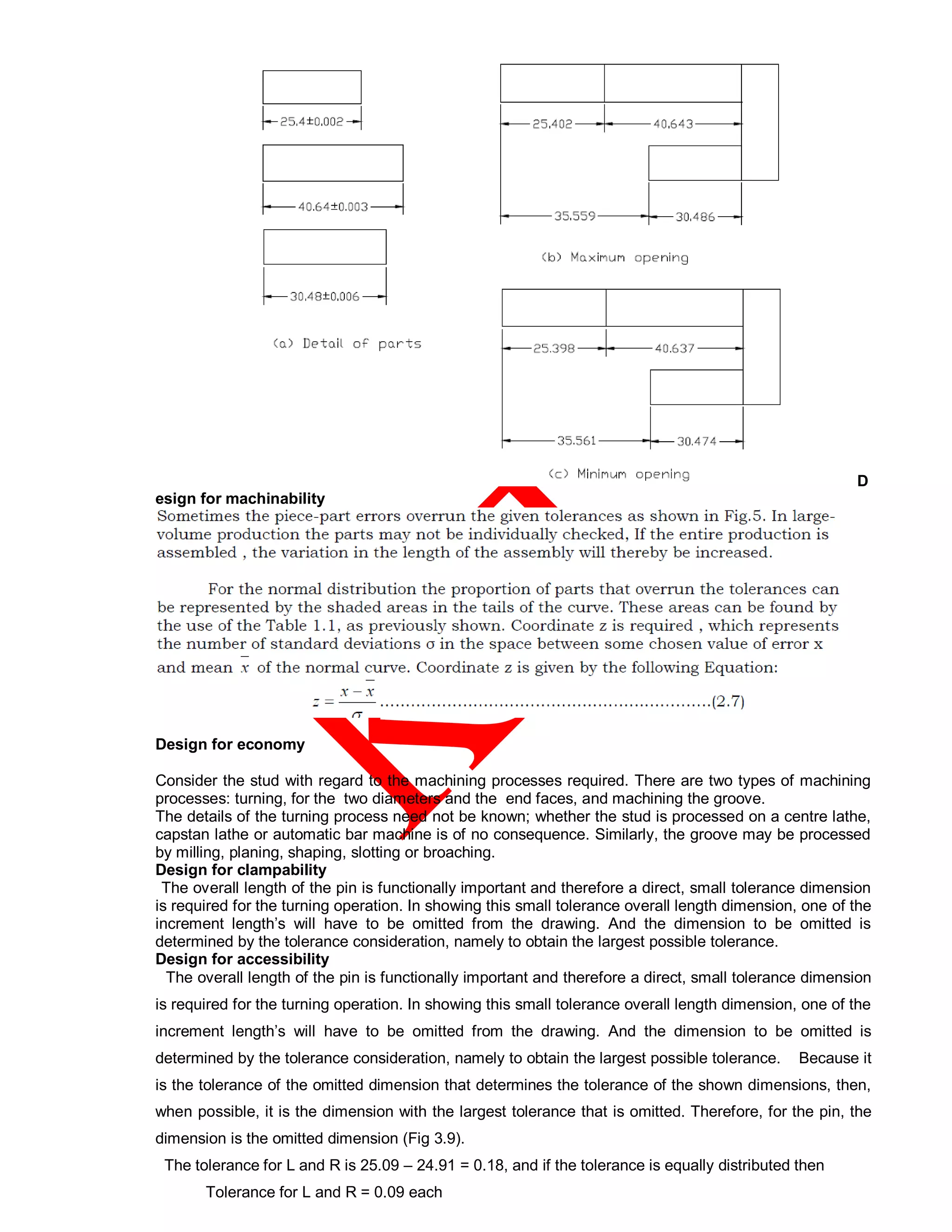 D
esign for machinability
Design for economy
Consider the stud with regard to the machining processes required. There are two types of machining
processes: turning, for the two diameters and the end faces, and machining the groove.
The details of the turning process need not be known; whether the stud is processed on a centre lathe,
capstan lathe or automatic bar machine is of no consequence. Similarly, the groove may be processed
by milling, planing, shaping, slotting or broaching.
Design for clampability
The overall length of the pin is functionally important and therefore a direct, small tolerance dimension
is required for the turning operation. In showing this small tolerance overall length dimension, one of the
increment length’s will have to be omitted from the drawing. And the dimension to be omitted is
determined by the tolerance consideration, namely to obtain the largest possible tolerance.
Design for accessibility
The overall length of the pin is functionally important and therefore a direct, small tolerance dimension
is required for the turning operation. In showing this small tolerance overall length dimension, one of the
increment length’s will have to be omitted from the drawing. And the dimension to be omitted is
determined by the tolerance consideration, namely to obtain the largest possible tolerance. Because it
is the tolerance of the omitted dimension that determines the tolerance of the shown dimensions, then,
when possible, it is the dimension with the largest tolerance that is omitted. Therefore, for the pin, the
dimension is the omitted dimension (Fig 3.9).
The tolerance for L and R is 25.09 – 24.91 = 0.18, and if the tolerance is equally distributed then
Tolerance for L and R = 0.09 each
 