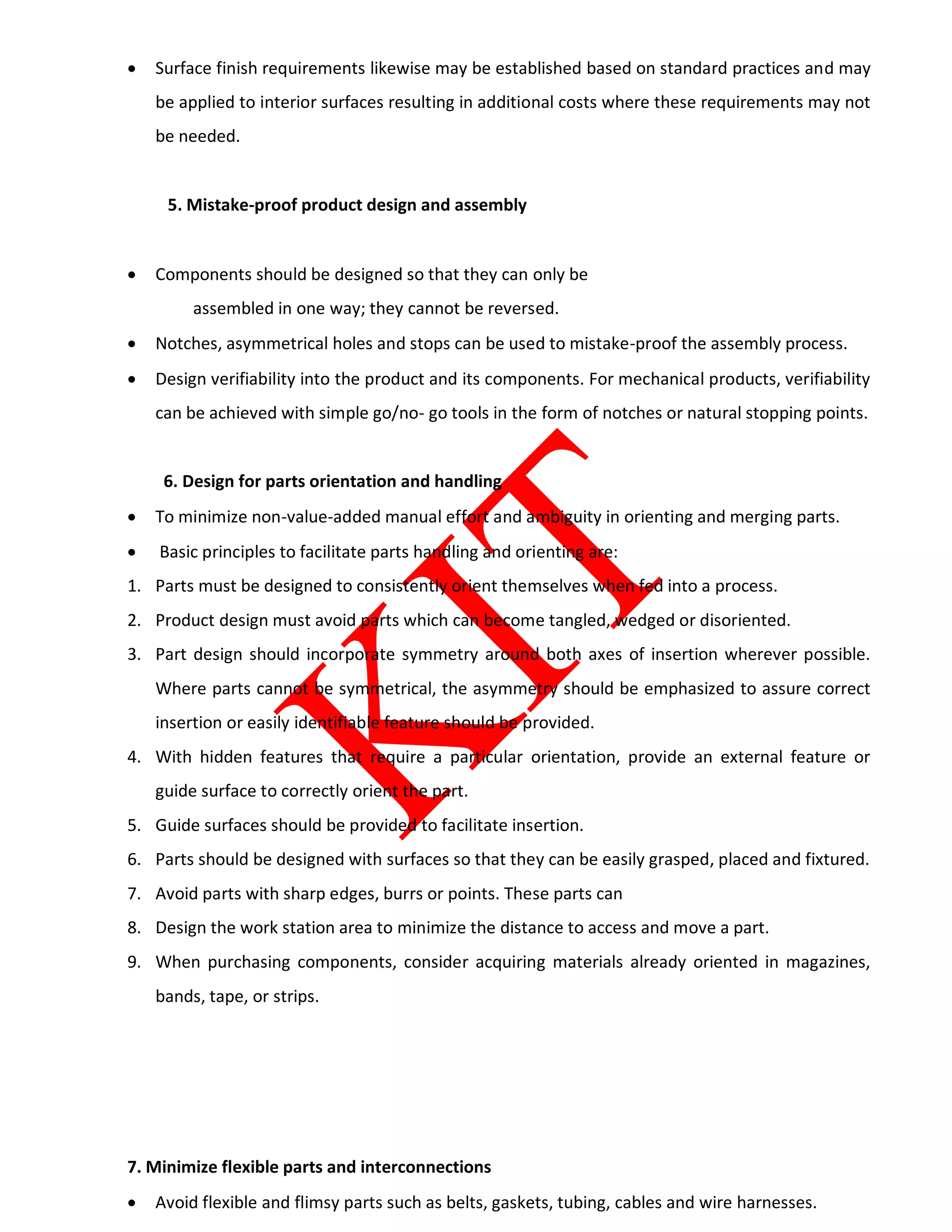  Surface finish requirements likewise may be established based on standard practices and may
be applied to interior surfaces resulting in additional costs where these requirements may not
be needed.
5. Mistake-proof product design and assembly
 Components should be designed so that they can only be
assembled in one way; they cannot be reversed.
 Notches, asymmetrical holes and stops can be used to mistake-proof the assembly process.
 Design verifiability into the product and its components. For mechanical products, verifiability
can be achieved with simple go/no- go tools in the form of notches or natural stopping points.
6. Design for parts orientation and handling
 To minimize non-value-added manual effort and ambiguity in orienting and merging parts.
 Basic principles to facilitate parts handling and orienting are:
1. Parts must be designed to consistently orient themselves when fed into a process.
2. Product design must avoid parts which can become tangled, wedged or disoriented.
3. Part design should incorporate symmetry around both axes of insertion wherever possible.
Where parts cannot be symmetrical, the asymmetry should be emphasized to assure correct
insertion or easily identifiable feature should be provided.
4. With hidden features that require a particular orientation, provide an external feature or
guide surface to correctly orient the part.
5. Guide surfaces should be provided to facilitate insertion.
6. Parts should be designed with surfaces so that they can be easily grasped, placed and fixtured.
7. Avoid parts with sharp edges, burrs or points. These parts can
8. Design the work station area to minimize the distance to access and move a part.
9. When purchasing components, consider acquiring materials already oriented in magazines,
bands, tape, or strips.
7. Minimize flexible parts and interconnections
 Avoid flexible and flimsy parts such as belts, gaskets, tubing, cables and wire harnesses.
 