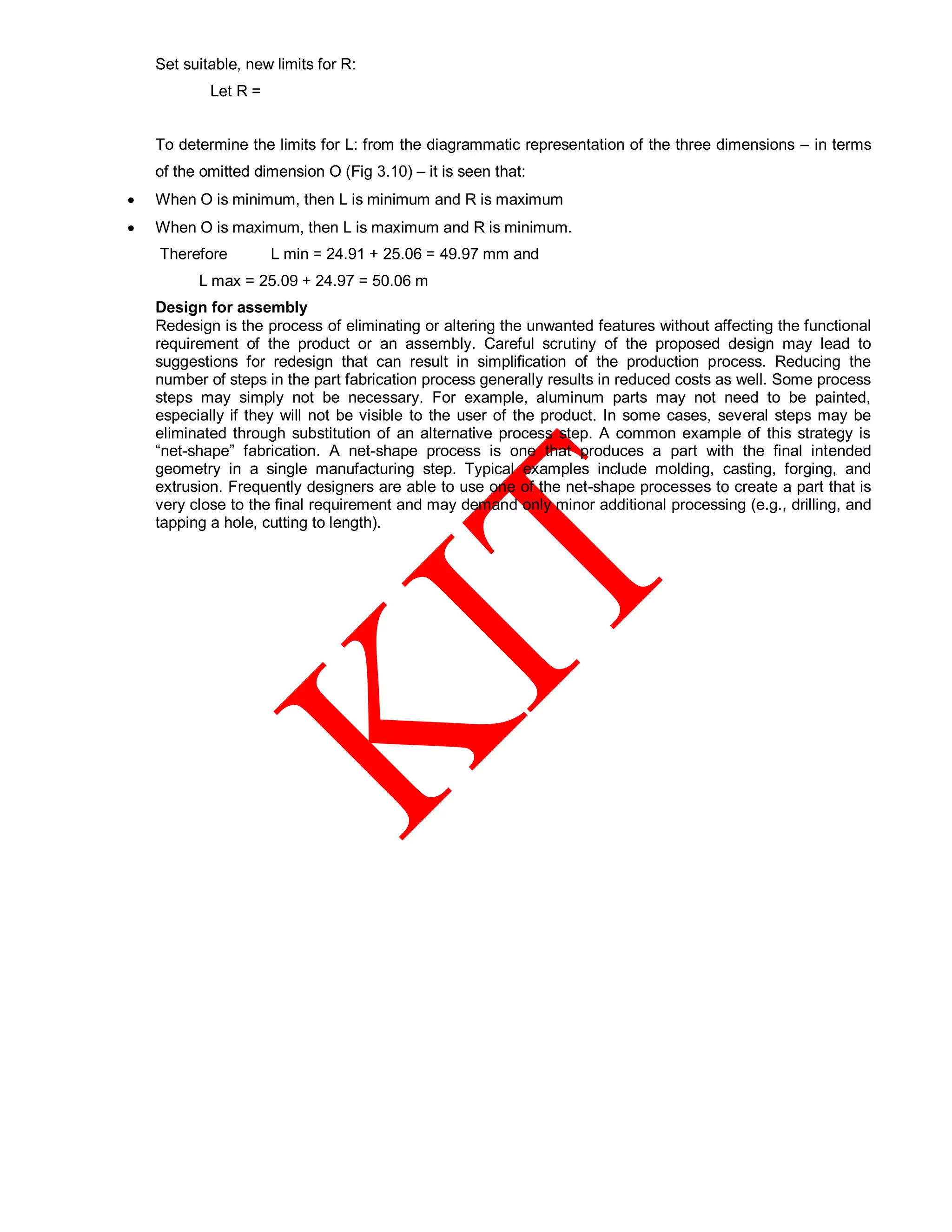 Set suitable, new limits for R:
Let R =
To determine the limits for L: from the diagrammatic representation of the three dimensions – in terms
of the omitted dimension O (Fig 3.10) – it is seen that:
 When O is minimum, then L is minimum and R is maximum
 When O is maximum, then L is maximum and R is minimum.
Therefore L min = 24.91 + 25.06 = 49.97 mm and
L max = 25.09 + 24.97 = 50.06 m
Design for assembly
Redesign is the process of eliminating or altering the unwanted features without affecting the functional
requirement of the product or an assembly. Careful scrutiny of the proposed design may lead to
suggestions for redesign that can result in simplification of the production process. Reducing the
number of steps in the part fabrication process generally results in reduced costs as well. Some process
steps may simply not be necessary. For example, aluminum parts may not need to be painted,
especially if they will not be visible to the user of the product. In some cases, several steps may be
eliminated through substitution of an alternative process step. A common example of this strategy is
“net-shape” fabrication. A net-shape process is one that produces a part with the final intended
geometry in a single manufacturing step. Typical examples include molding, casting, forging, and
extrusion. Frequently designers are able to use one of the net-shape processes to create a part that is
very close to the final requirement and may demand only minor additional processing (e.g., drilling, and
tapping a hole, cutting to length).
 