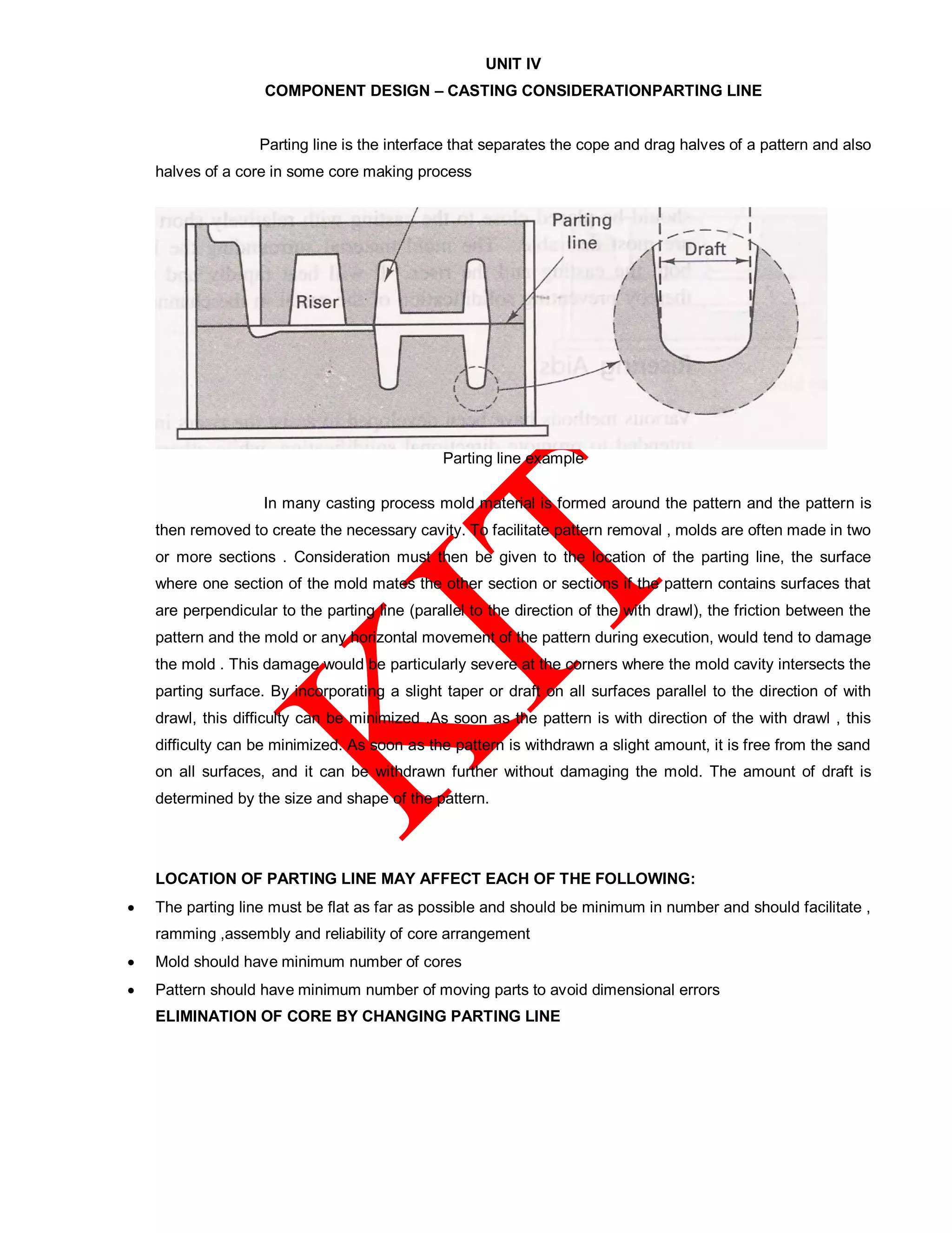 UNIT IV
COMPONENT DESIGN – CASTING CONSIDERATIONPARTING LINE
Parting line is the interface that separates the cope and drag halves of a pattern and also
halves of a core in some core making process
Parting line example
In many casting process mold material is formed around the pattern and the pattern is
then removed to create the necessary cavity. To facilitate pattern removal , molds are often made in two
or more sections . Consideration must then be given to the location of the parting line, the surface
where one section of the mold mates the other section or sections if the pattern contains surfaces that
are perpendicular to the parting line (parallel to the direction of the with drawl), the friction between the
pattern and the mold or any horizontal movement of the pattern during execution, would tend to damage
the mold . This damage would be particularly severe at the corners where the mold cavity intersects the
parting surface. By incorporating a slight taper or draft on all surfaces parallel to the direction of with
drawl, this difficulty can be minimized .As soon as the pattern is with direction of the with drawl , this
difficulty can be minimized. As soon as the pattern is withdrawn a slight amount, it is free from the sand
on all surfaces, and it can be withdrawn further without damaging the mold. The amount of draft is
determined by the size and shape of the pattern.
LOCATION OF PARTING LINE MAY AFFECT EACH OF THE FOLLOWING:
 The parting line must be flat as far as possible and should be minimum in number and should facilitate ,
ramming ,assembly and reliability of core arrangement
 Mold should have minimum number of cores
 Pattern should have minimum number of moving parts to avoid dimensional errors
ELIMINATION OF CORE BY CHANGING PARTING LINE
 