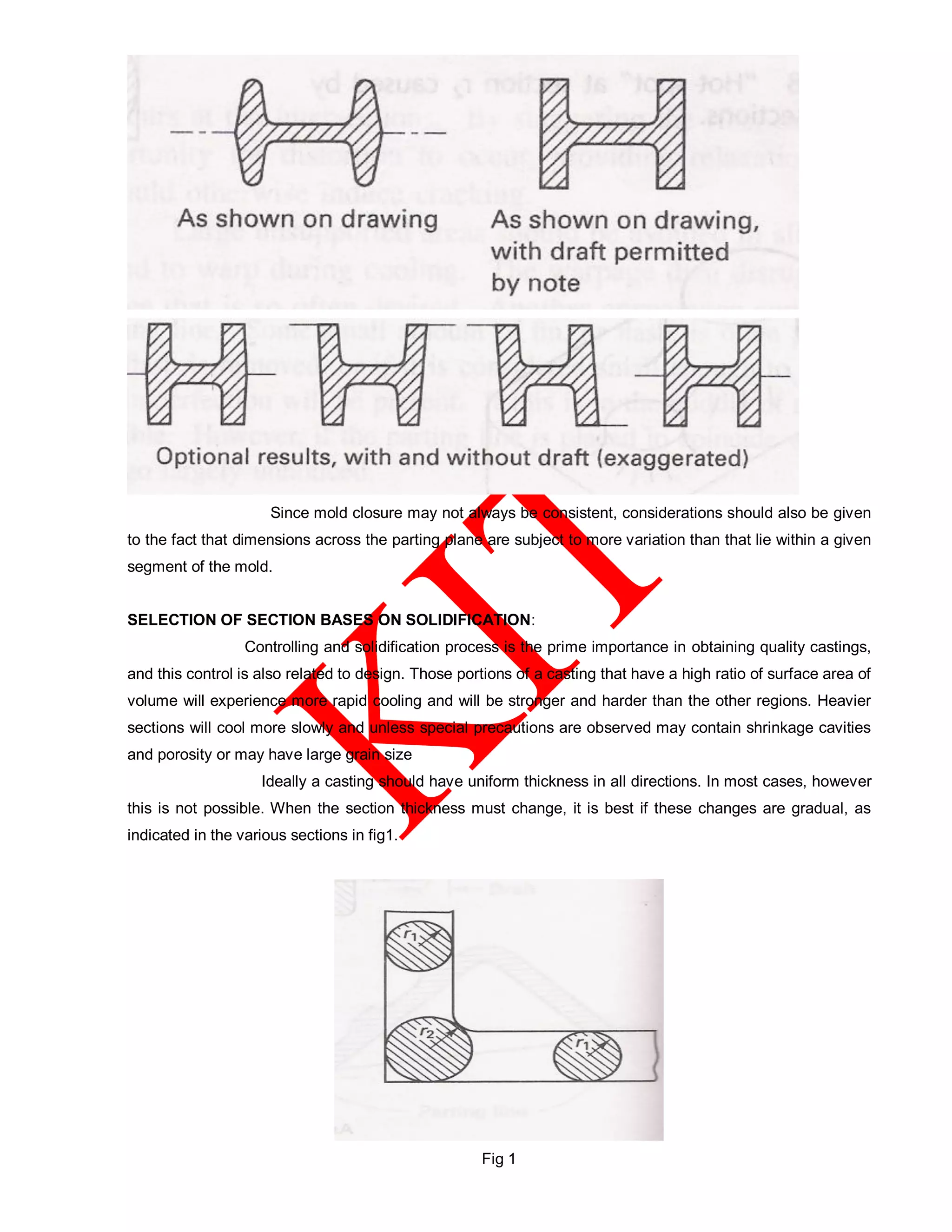 Since mold closure may not always be consistent, considerations should also be given
to the fact that dimensions across the parting plane are subject to more variation than that lie within a given
segment of the mold.
SELECTION OF SECTION BASES ON SOLIDIFICATION:
Controlling and solidification process is the prime importance in obtaining quality castings,
and this control is also related to design. Those portions of a casting that have a high ratio of surface area of
volume will experience more rapid cooling and will be stronger and harder than the other regions. Heavier
sections will cool more slowly and unless special precautions are observed may contain shrinkage cavities
and porosity or may have large grain size
Ideally a casting should have uniform thickness in all directions. In most cases, however
this is not possible. When the section thickness must change, it is best if these changes are gradual, as
indicated in the various sections in fig1.
Fig 1
 