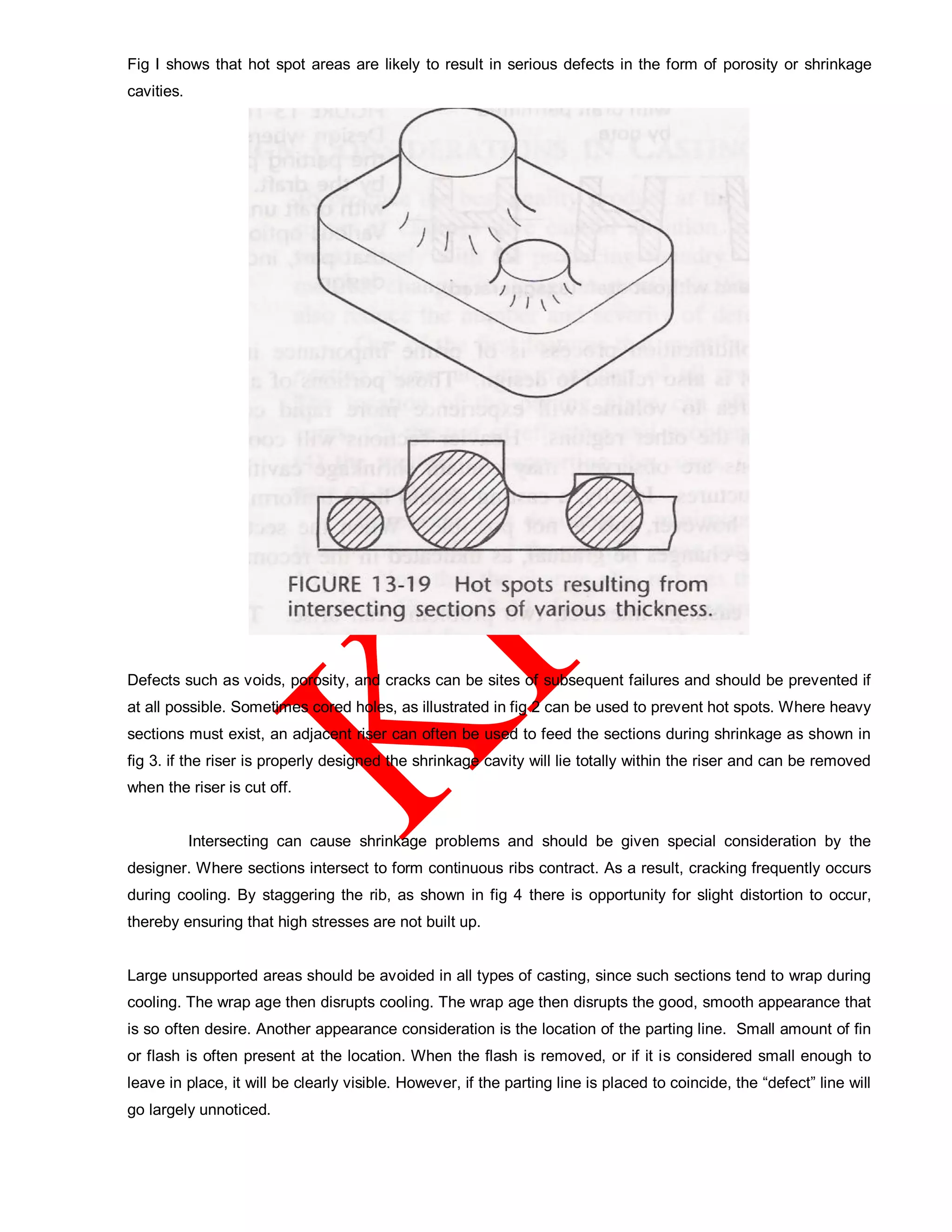 Fig I shows that hot spot areas are likely to result in serious defects in the form of porosity or shrinkage
cavities.
Defects such as voids, porosity, and cracks can be sites of subsequent failures and should be prevented if
at all possible. Sometimes cored holes, as illustrated in fig 2 can be used to prevent hot spots. Where heavy
sections must exist, an adjacent riser can often be used to feed the sections during shrinkage as shown in
fig 3. if the riser is properly designed the shrinkage cavity will lie totally within the riser and can be removed
when the riser is cut off.
Intersecting can cause shrinkage problems and should be given special consideration by the
designer. Where sections intersect to form continuous ribs contract. As a result, cracking frequently occurs
during cooling. By staggering the rib, as shown in fig 4 there is opportunity for slight distortion to occur,
thereby ensuring that high stresses are not built up.
Large unsupported areas should be avoided in all types of casting, since such sections tend to wrap during
cooling. The wrap age then disrupts cooling. The wrap age then disrupts the good, smooth appearance that
is so often desire. Another appearance consideration is the location of the parting line. Small amount of fin
or flash is often present at the location. When the flash is removed, or if it is considered small enough to
leave in place, it will be clearly visible. However, if the parting line is placed to coincide, the “defect” line will
go largely unnoticed.
 