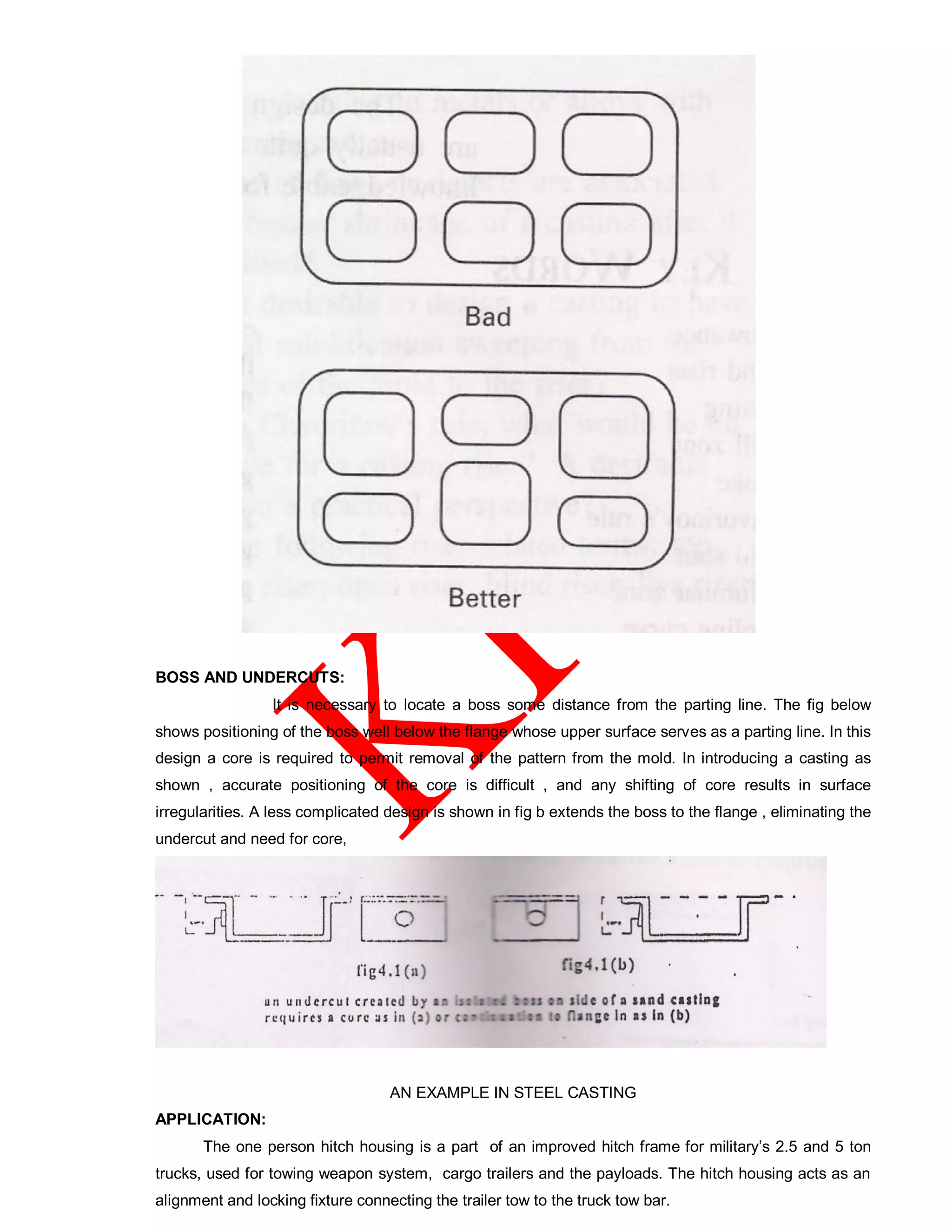 BOSS AND UNDERCUTS:
It is necessary to locate a boss some distance from the parting line. The fig below
shows positioning of the boss well below the flange whose upper surface serves as a parting line. In this
design a core is required to permit removal of the pattern from the mold. In introducing a casting as
shown , accurate positioning of the core is difficult , and any shifting of core results in surface
irregularities. A less complicated design is shown in fig b extends the boss to the flange , eliminating the
undercut and need for core,
AN EXAMPLE IN STEEL CASTING
APPLICATION:
The one person hitch housing is a part of an improved hitch frame for military’s 2.5 and 5 ton
trucks, used for towing weapon system, cargo trailers and the payloads. The hitch housing acts as an
alignment and locking fixture connecting the trailer tow to the truck tow bar.
 