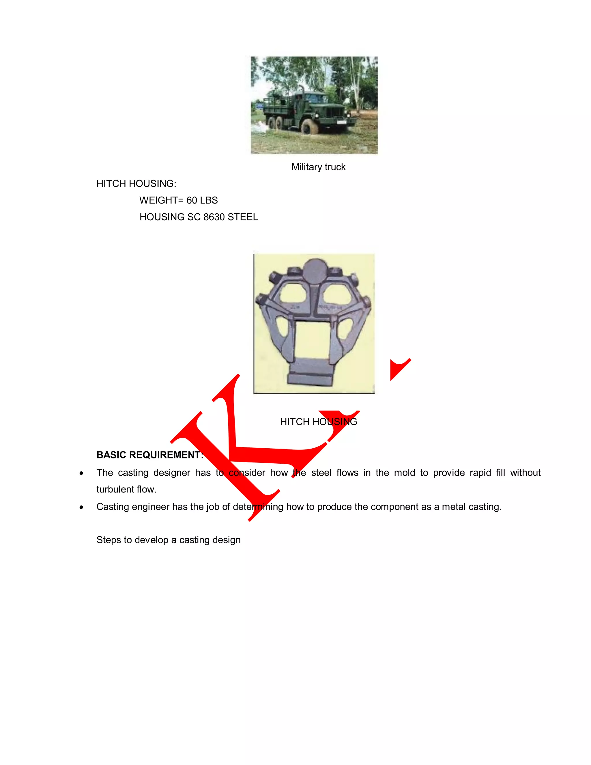 Military truck
HITCH HOUSING:
WEIGHT= 60 LBS
HOUSING SC 8630 STEEL
HITCH HOUSING
BASIC REQUIREMENT:
 The casting designer has to consider how the steel flows in the mold to provide rapid fill without
turbulent flow.
 Casting engineer has the job of determining how to produce the component as a metal casting.
Steps to develop a casting design
 