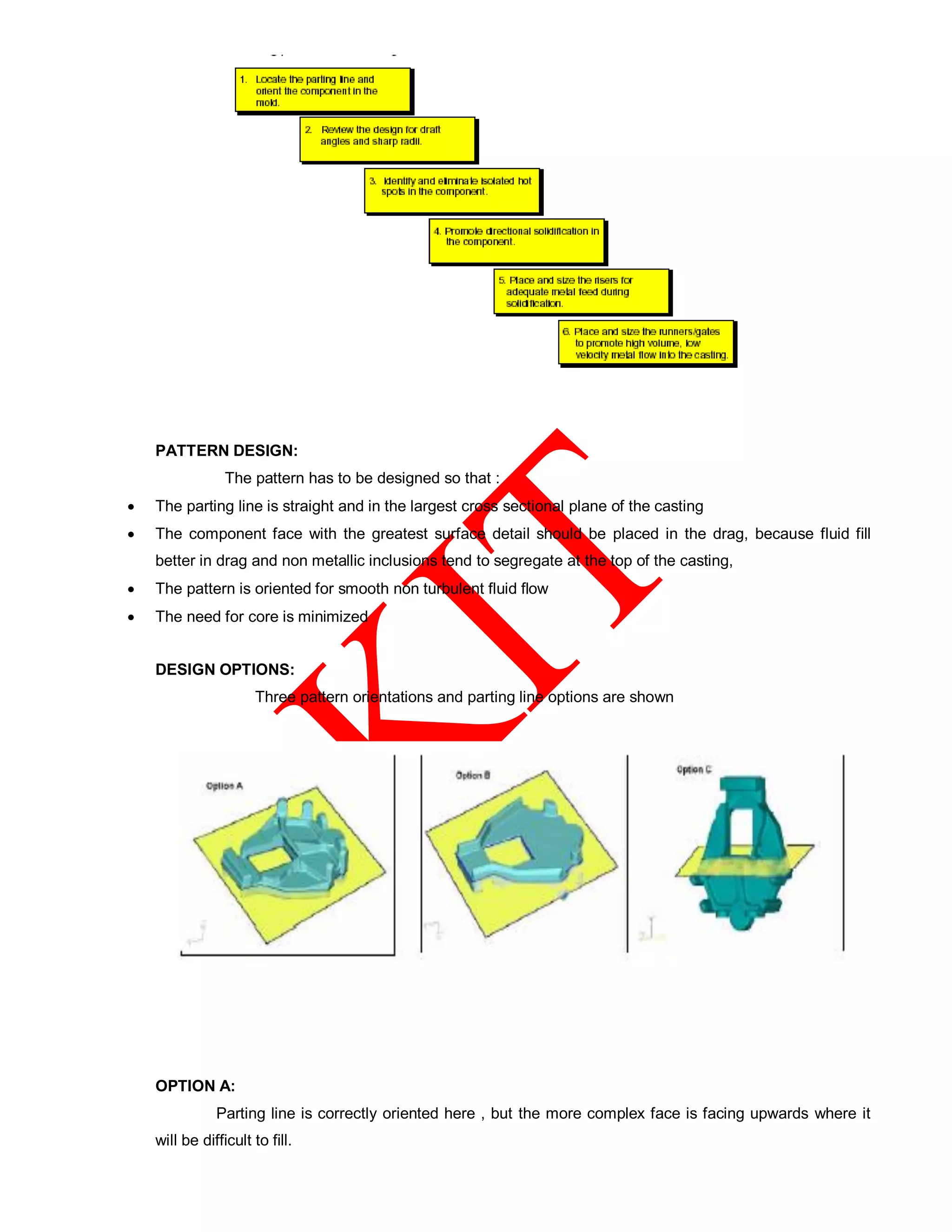 PATTERN DESIGN:
The pattern has to be designed so that :
 The parting line is straight and in the largest cross sectional plane of the casting
 The component face with the greatest surface detail should be placed in the drag, because fluid fill
better in drag and non metallic inclusions tend to segregate at the top of the casting,
 The pattern is oriented for smooth non turbulent fluid flow
 The need for core is minimized
DESIGN OPTIONS:
Three pattern orientations and parting line options are shown
OPTION A:
Parting line is correctly oriented here , but the more complex face is facing upwards where it
will be difficult to fill.
 