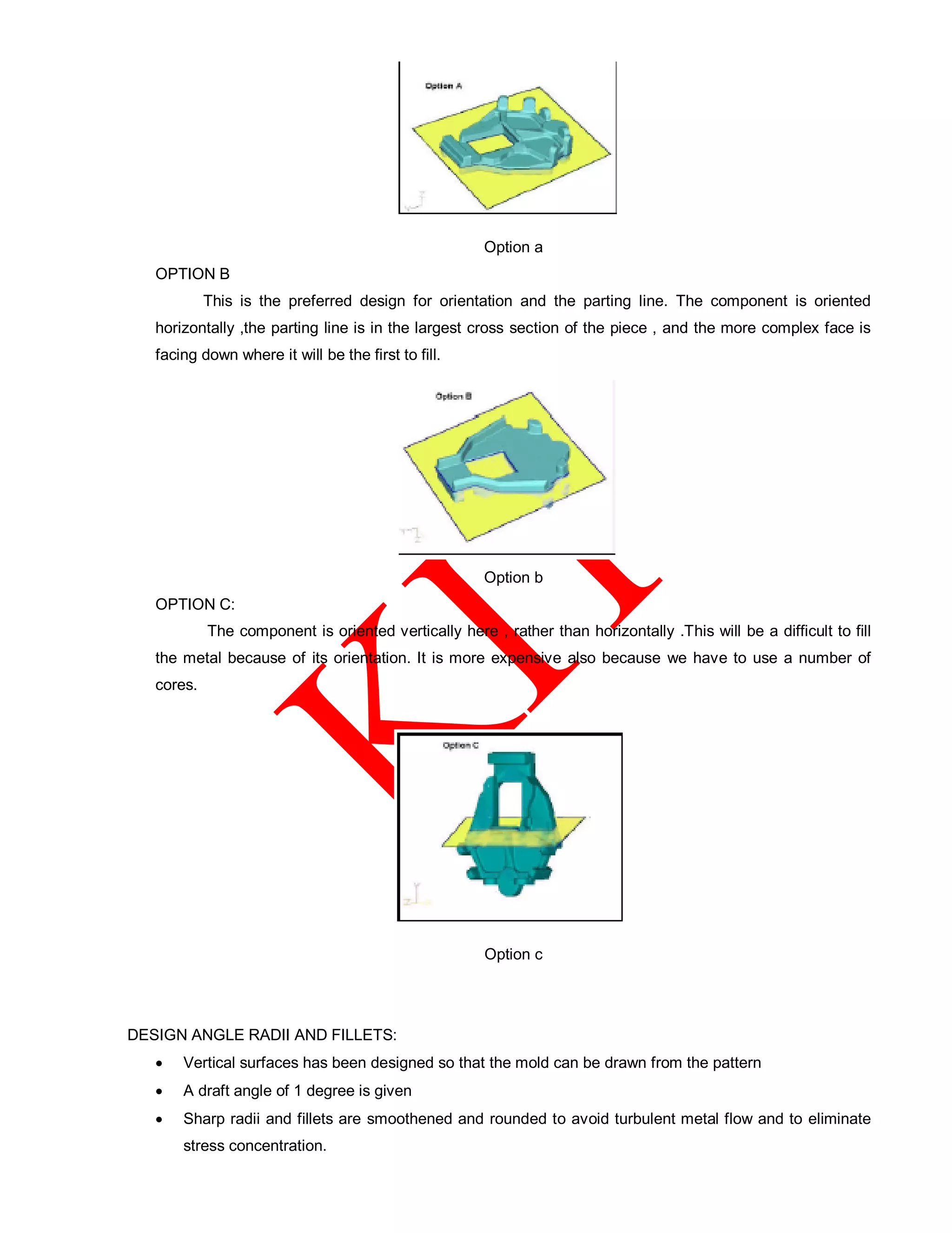 Option a
OPTION B
This is the preferred design for orientation and the parting line. The component is oriented
horizontally ,the parting line is in the largest cross section of the piece , and the more complex face is
facing down where it will be the first to fill.
Option b
OPTION C:
The component is oriented vertically here , rather than horizontally .This will be a difficult to fill
the metal because of its orientation. It is more expensive also because we have to use a number of
cores.
Option c
DESIGN ANGLE RADII AND FILLETS:
 Vertical surfaces has been designed so that the mold can be drawn from the pattern
 A draft angle of 1 degree is given
 Sharp radii and fillets are smoothened and rounded to avoid turbulent metal flow and to eliminate
stress concentration.
 