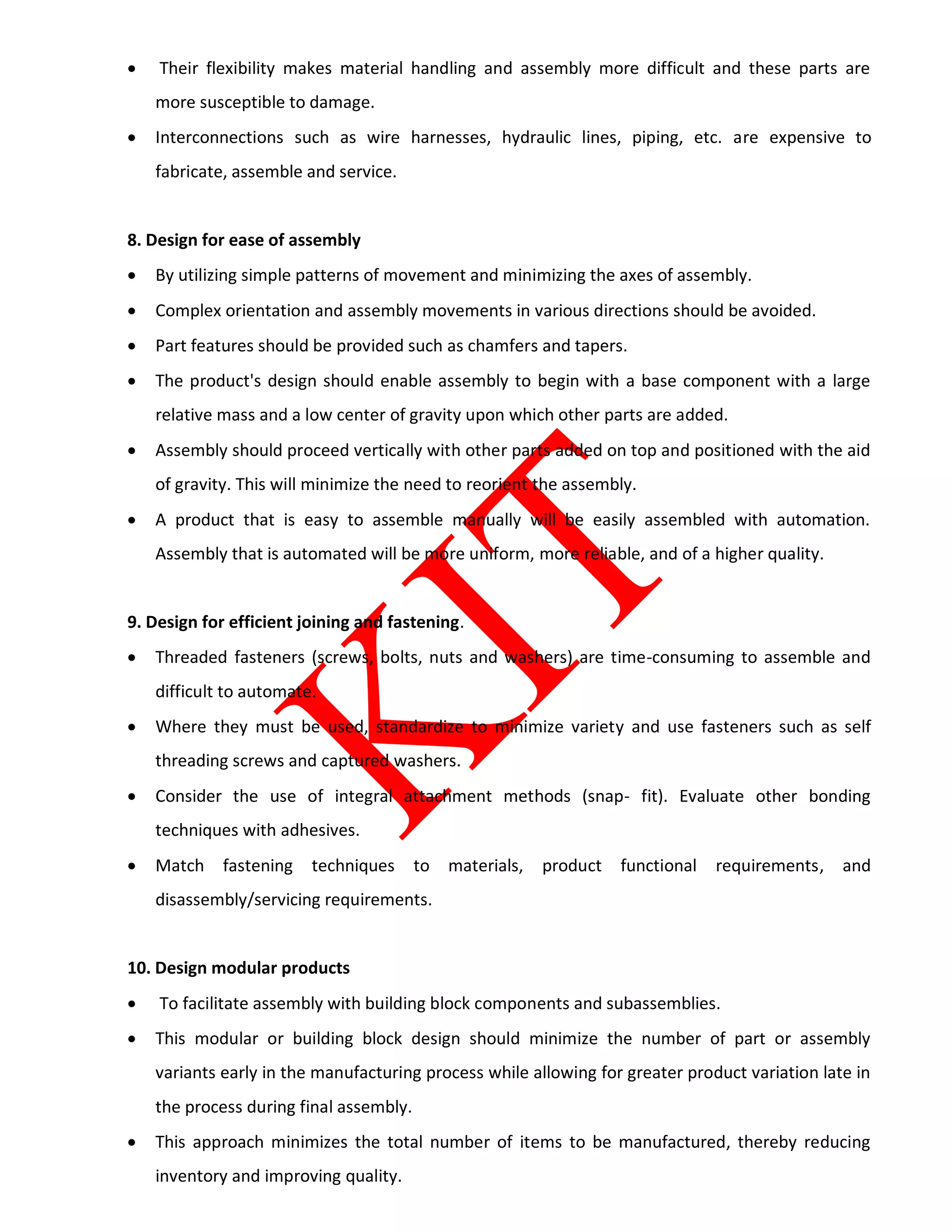  Their flexibility makes material handling and assembly more difficult and these parts are
more susceptible to damage.
 Interconnections such as wire harnesses, hydraulic lines, piping, etc. are expensive to
fabricate, assemble and service.
8. Design for ease of assembly
 By utilizing simple patterns of movement and minimizing the axes of assembly.
 Complex orientation and assembly movements in various directions should be avoided.
 Part features should be provided such as chamfers and tapers.
 The product's design should enable assembly to begin with a base component with a large
relative mass and a low center of gravity upon which other parts are added.
 Assembly should proceed vertically with other parts added on top and positioned with the aid
of gravity. This will minimize the need to reorient the assembly.
 A product that is easy to assemble manually will be easily assembled with automation.
Assembly that is automated will be more uniform, more reliable, and of a higher quality.
9. Design for efficient joining and fastening.
 Threaded fasteners (screws, bolts, nuts and washers) are time-consuming to assemble and
difficult to automate.
 Where they must be used, standardize to minimize variety and use fasteners such as self
threading screws and captured washers.
 Consider the use of integral attachment methods (snap- fit). Evaluate other bonding
techniques with adhesives.
 Match fastening techniques to materials, product functional requirements, and
disassembly/servicing requirements.
10. Design modular products
 To facilitate assembly with building block components and subassemblies.
 This modular or building block design should minimize the number of part or assembly
variants early in the manufacturing process while allowing for greater product variation late in
the process during final assembly.
 This approach minimizes the total number of items to be manufactured, thereby reducing
inventory and improving quality.
 