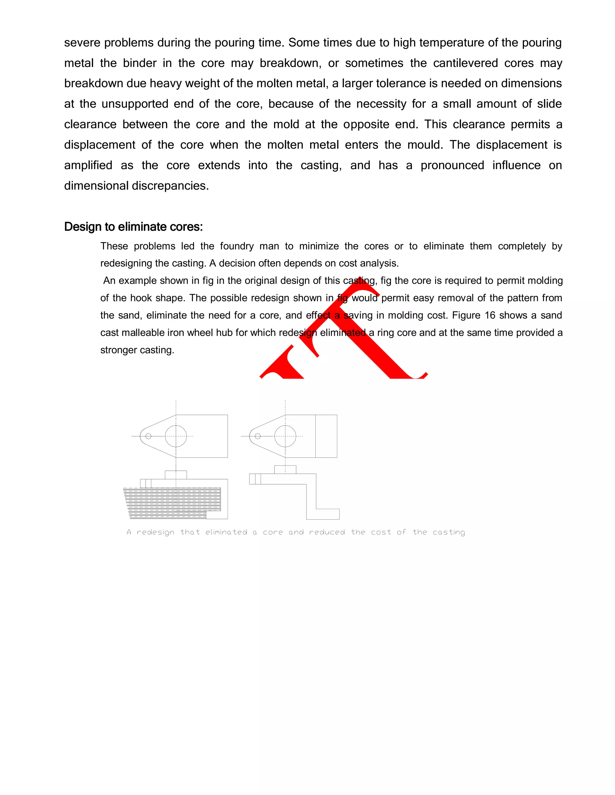 severe problems during the pouring time. Some times due to high temperature of the pouring
metal the binder in the core may breakdown, or sometimes the cantilevered cores may
breakdown due heavy weight of the molten metal, a larger tolerance is needed on dimensions
at the unsupported end of the core, because of the necessity for a small amount of slide
clearance between the core and the mold at the opposite end. This clearance permits a
displacement of the core when the molten metal enters the mould. The displacement is
amplified as the core extends into the casting, and has a pronounced influence on
dimensional discrepancies.
Design to eliminate cores:
These problems led the foundry man to minimize the cores or to eliminate them completely by
redesigning the casting. A decision often depends on cost analysis.
An example shown in fig in the original design of this casting, fig the core is required to permit molding
of the hook shape. The possible redesign shown in fig would permit easy removal of the pattern from
the sand, eliminate the need for a core, and effect a saving in molding cost. Figure 16 shows a sand
cast malleable iron wheel hub for which redesign eliminated a ring core and at the same time provided a
stronger casting.
 
